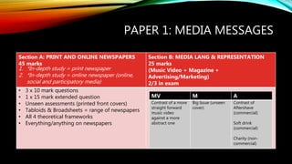 PAPER 1: MEDIA MESSAGES
Section A: PRINT AND ONLINE NEWSPAPERS
45 marks
1. *In-depth study = print newspaper
2. *In-depth study = online newspaper (online,
social and participatory media)
Section B: MEDIA LANG & REPRESENTATION
25 marks
(Music Video + Magazine +
Advertising/Marketing)
2/3 in exam
• 3 x 10 mark questions
• 1 x 15 mark extended question
• Unseen assessments (printed front covers)
• Tabloids & Broadsheets = range of newspapers
• All 4 theoretical frameworks
• Everything/anything on newspapers
MV M A
Contrast of a more
straight forward
music video
against a more
abstract one
Big Issue (unseen
cover)
Contrast of
Aftershave
(commercial)
Soft drink
(commercial)
Charity (non-
commercial)
 