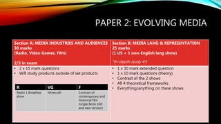 PAPER 2: EVOLVING MEDIA
Section A: MEDIA INDUSTRIES AND AUDIENCES
30 marks
(Radio, Video Games, Film)
2/3 in exam
Section B: MEDIA LANG & REPRESENTATION
25 marks
(1 US + 1 non-English lang show)
*In-depth study #3
• 2 x 15 mark questions
• Will study products outside of set products
• 1 x 30 mark extended question
• 1 x 10 mark questions (theory)
• Contrast of the 2 shows
• All 4 theoretical frameworks
• Everything/anything on these showsR VG F
Radio 1 Breakfast
show
Minecraft Contrast of
contemporary and
historical film
Jungle Book (old
and new version)
 
