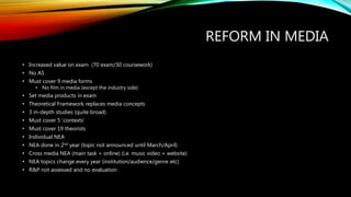 REFORM IN MEDIA
• Increased value on exam (70 exam/30 coursework)
• No AS
• Must cover 9 media forms
• No film in media (except the industry side)
• Set media products in exam
• Theoretical Framework replaces media concepts
• 3 in-depth studies (quite broad)
• Must cover 5 ‘contexts’
• Must cover 19 theorists
• Individual NEA
• NEA done in 2nd year (topic not announced until March/April)
• Cross media NEA (main task + online) (i.e. music video + website)
• NEA topics change every year (institution/audience/genre etc)
• R&P not assessed and no evaluation
 