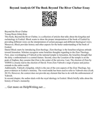Beyond Analysis Of The Book Beyond The River Chebar Essay
Beyond the River Chebar
Young Hoon (John) Kim
This book, Beyond the River Chebar, is a collection of articles that talks about the kingship and
eschatology in Ezekiel. Block wants to show the proper interpretation of the book of Ezekiel by
providing different views on the interpretation of certain passages and different theological views.
Moreover, Block provides history and other aspects for the better understanding of the book of
Ezekiel.
Daniel Block starts by introducing Zion theology. Zion theology is the Israelites religious attitude
toward Jerusalem. Scholars recognize some Israelites thoughts regarding to the Zion Theology.
First, since worshipping of Yahweh at the national temple in Jerusalem, the Israelites thought that
the deity s enthronement is a central feature. Second, since the Location of the temple is on the
peak of Zaphon, they assume that Zion is the center of the universe. Last, The election of Zion by
YHWH is closely tied to the election of David. From Zion Yahweh s reign of peace and justice
extends to the entire world.
Additionally, Yahweh s kingship, which is the one of the core aspects of the Zion Theology, has
poor evidences in Ezekiel s ministry. The word malak has been used to refer to Yahweh once (Ezek.
20:33). However, the context does not provide any element that has to do with the enthronement of
Yahweh.
In second chapter, the author deals with the royal ideology in Ezekiel. Block briefly talks about the
history of Israel s monarchy
... Get more on HelpWriting.net ...
 