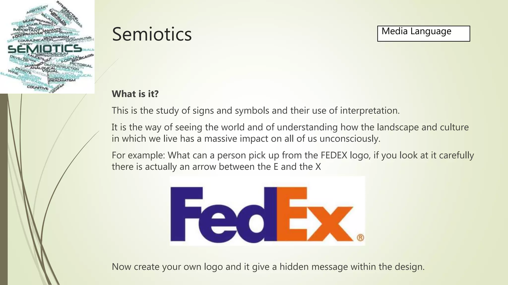 Semiotics
What is it?
This is the study of signs and symbols and their use of interpretation.
It is the way of seeing the world and of understanding how the landscape and culture
in which we live has a massive impact on all of us unconsciously.
For example: What can a person pick up from the FEDEX logo, if you look at it carefully
there is actually an arrow between the E and the X
Now create your own logo and it give a hidden message within the design.
Media Language
 