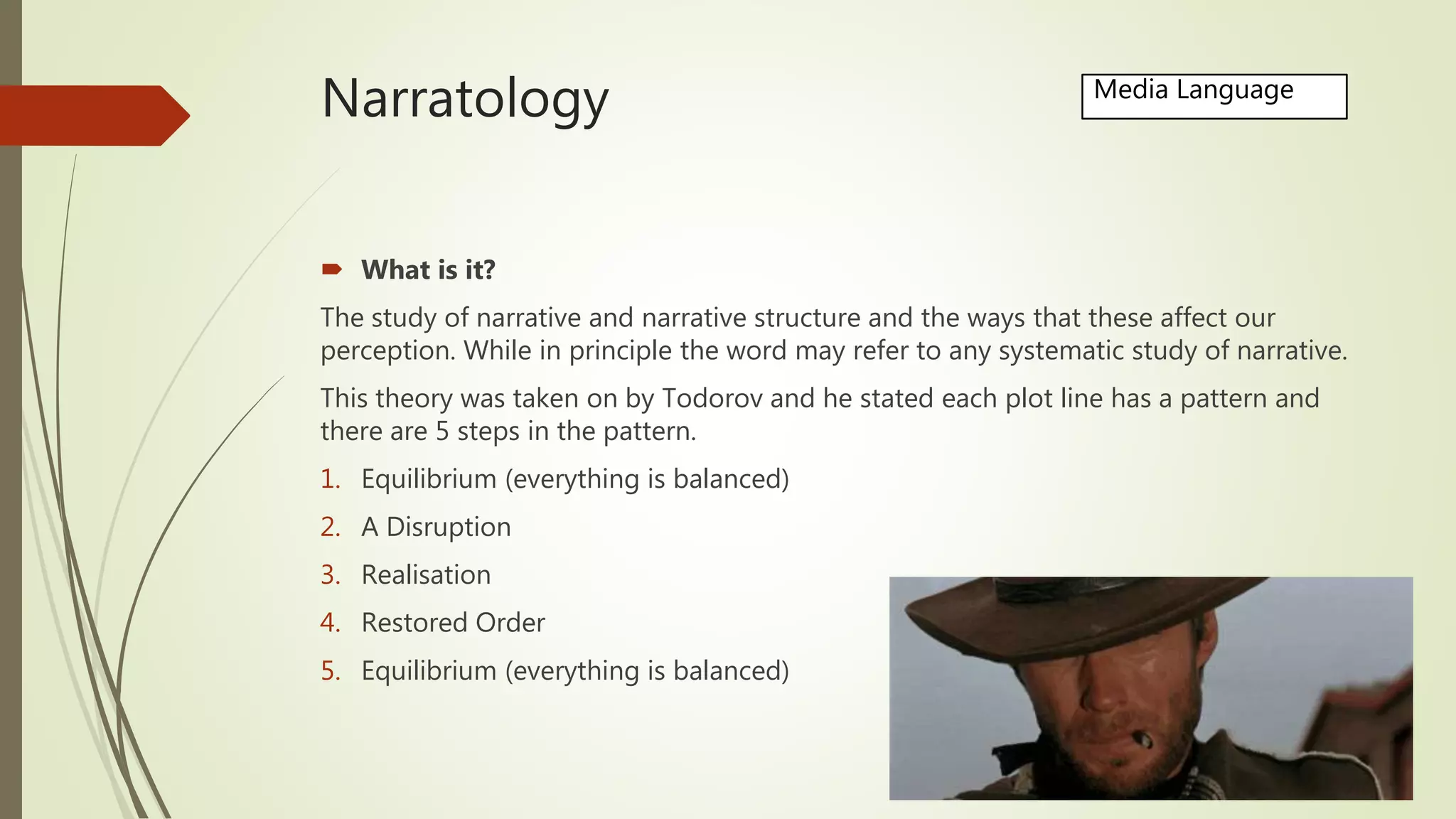 Narratology
 What is it?
The study of narrative and narrative structure and the ways that these affect our
perception. While in principle the word may refer to any systematic study of narrative.
This theory was taken on by Todorov and he stated each plot line has a pattern and
there are 5 steps in the pattern.
1. Equilibrium (everything is balanced)
2. A Disruption
3. Realisation
4. Restored Order
5. Equilibrium (everything is balanced)
Media Language
 