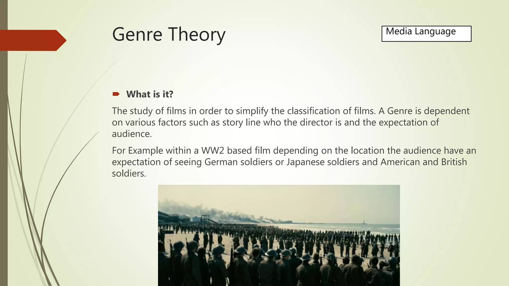 Genre Theory
 What is it?
The study of films in order to simplify the classification of films. A Genre is dependent
on various factors such as story line who the director is and the expectation of
audience.
For Example within a WW2 based film depending on the location the audience have an
expectation of seeing German soldiers or Japanese soldiers and American and British
soldiers.
Media Language
 