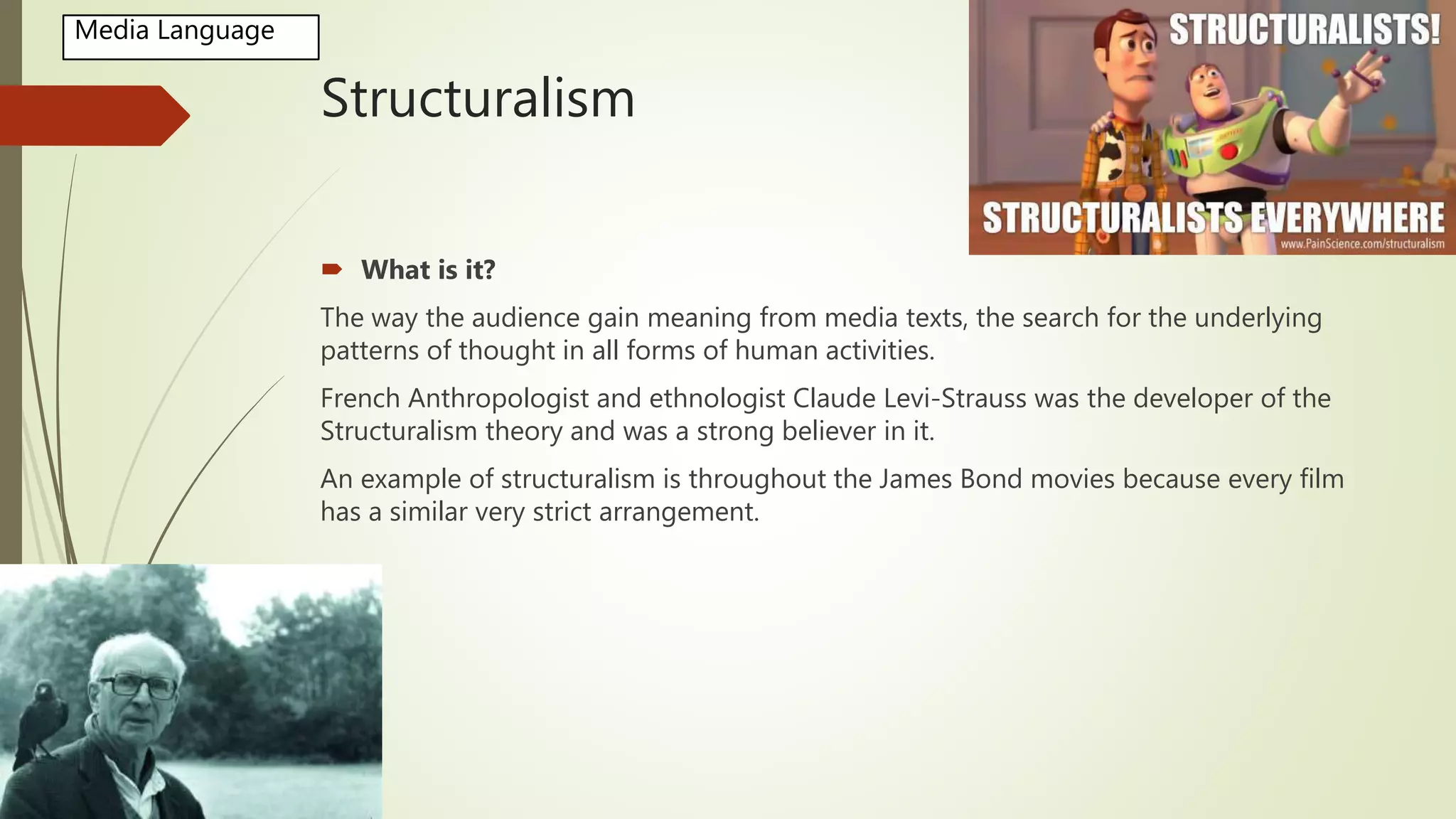 Structuralism
 What is it?
The way the audience gain meaning from media texts, the search for the underlying
patterns of thought in all forms of human activities.
French Anthropologist and ethnologist Claude Levi-Strauss was the developer of the
Structuralism theory and was a strong believer in it.
An example of structuralism is throughout the James Bond movies because every film
has a similar very strict arrangement.
Media Language
 