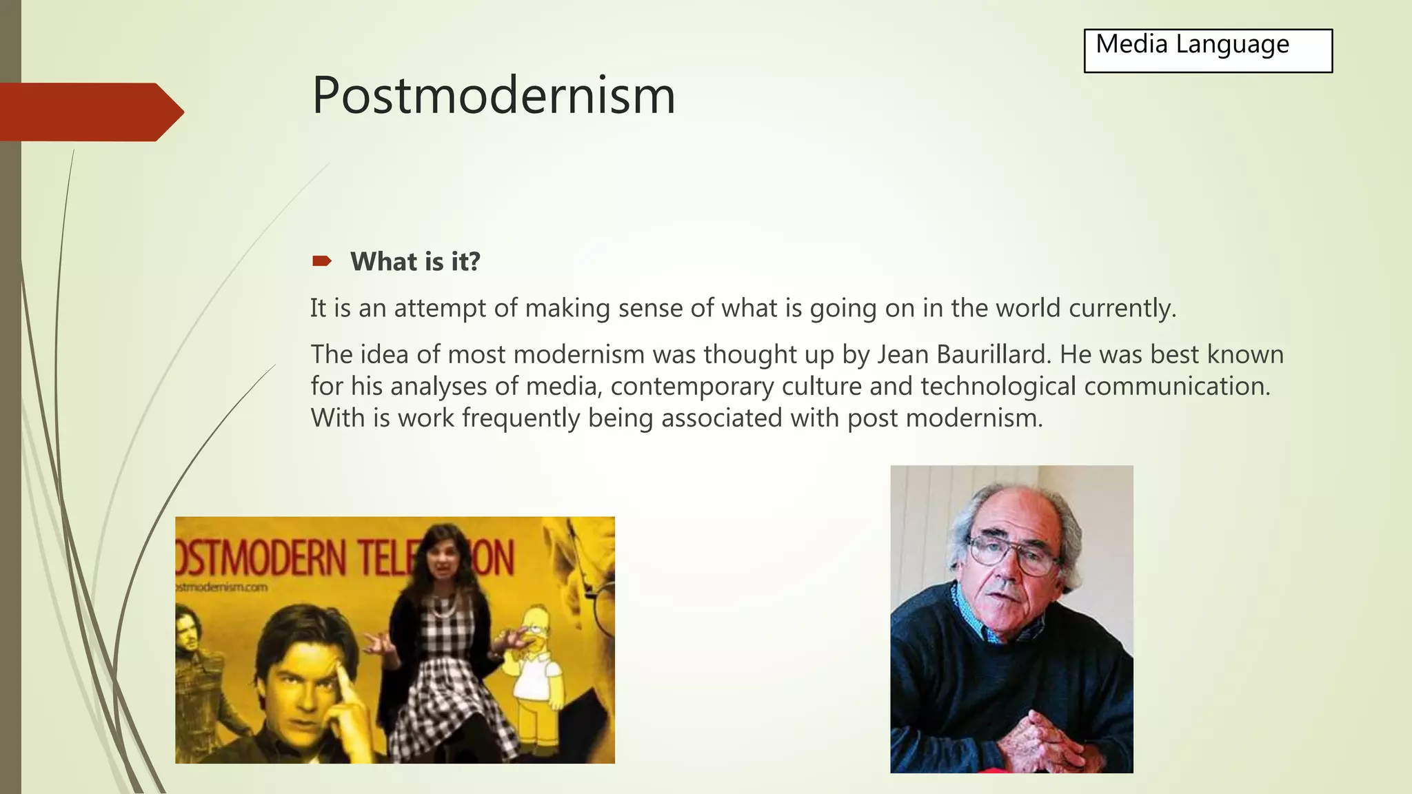 Postmodernism
 What is it?
It is an attempt of making sense of what is going on in the world currently.
The idea of most modernism was thought up by Jean Baurillard. He was best known
for his analyses of media, contemporary culture and technological communication.
With is work frequently being associated with post modernism.
Media Language
 