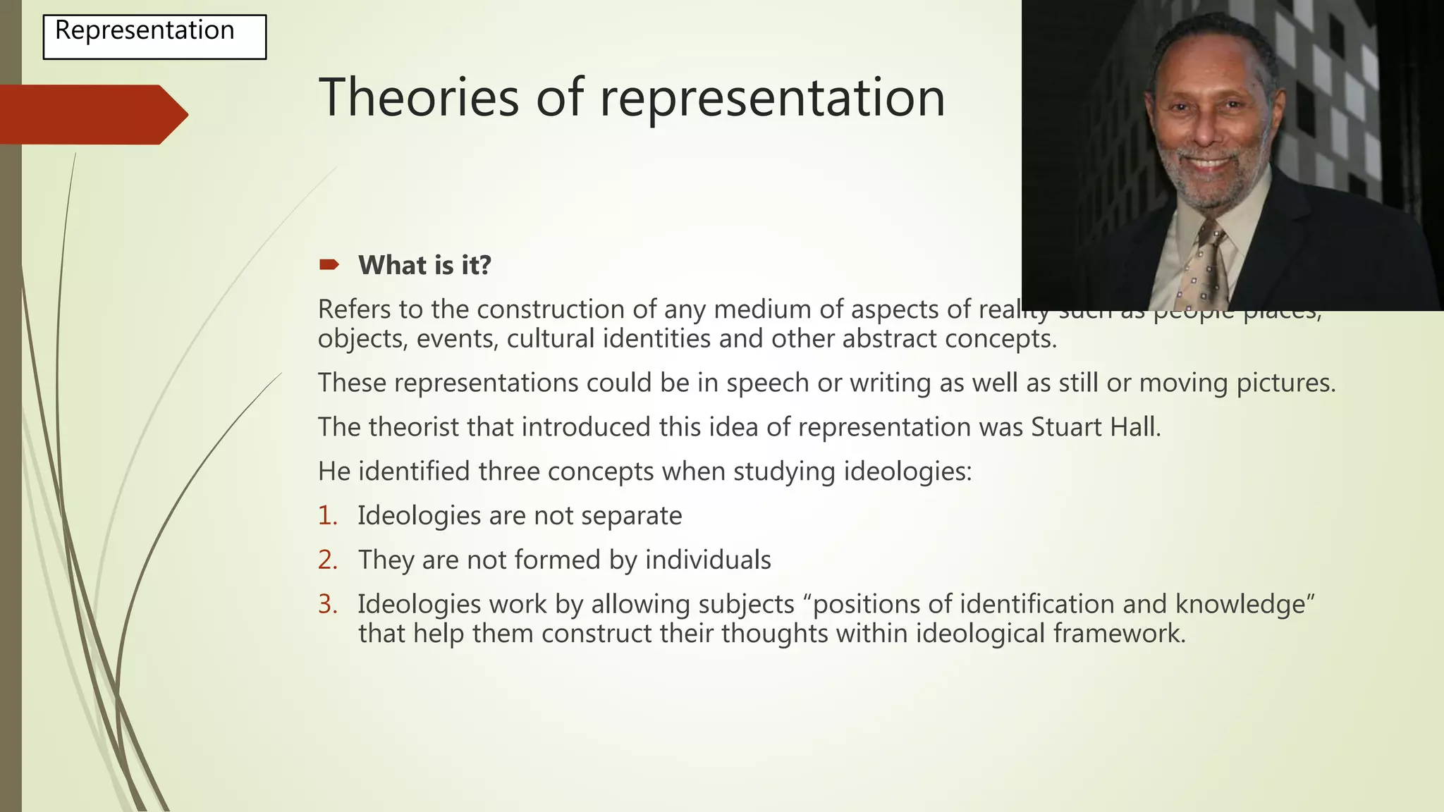 Theories of representation
 What is it?
Refers to the construction of any medium of aspects of reality such as people places,
objects, events, cultural identities and other abstract concepts.
These representations could be in speech or writing as well as still or moving pictures.
The theorist that introduced this idea of representation was Stuart Hall.
He identified three concepts when studying ideologies:
1. Ideologies are not separate
2. They are not formed by individuals
3. Ideologies work by allowing subjects “positions of identification and knowledge”
that help them construct their thoughts within ideological framework.
Representation
 
