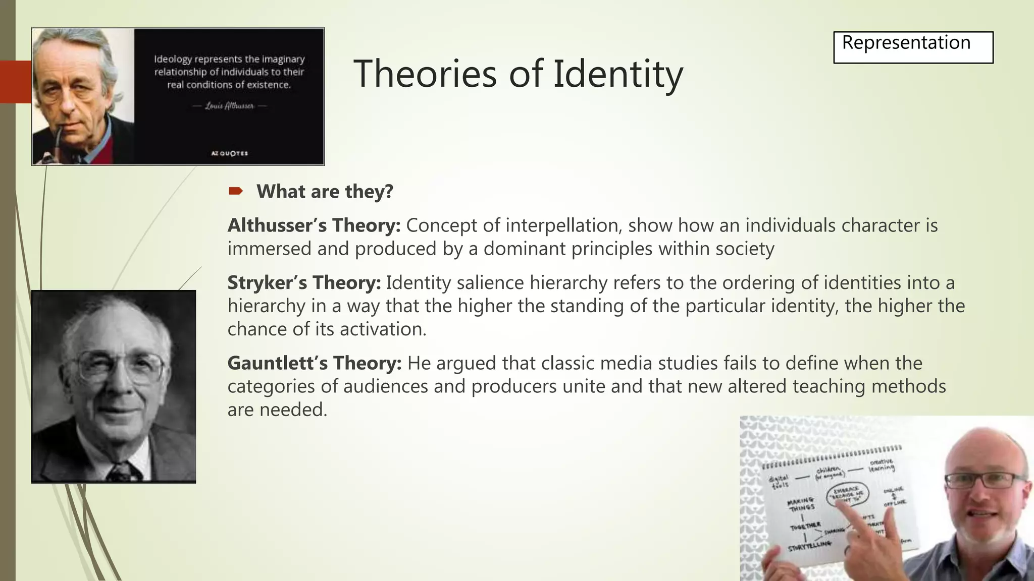 Theories of Identity
 What are they?
Althusser’s Theory: Concept of interpellation, show how an individuals character is
immersed and produced by a dominant principles within society
Stryker’s Theory: Identity salience hierarchy refers to the ordering of identities into a
hierarchy in a way that the higher the standing of the particular identity, the higher the
chance of its activation.
Gauntlett’s Theory: He argued that classic media studies fails to define when the
categories of audiences and producers unite and that new altered teaching methods
are needed.
Representation
 