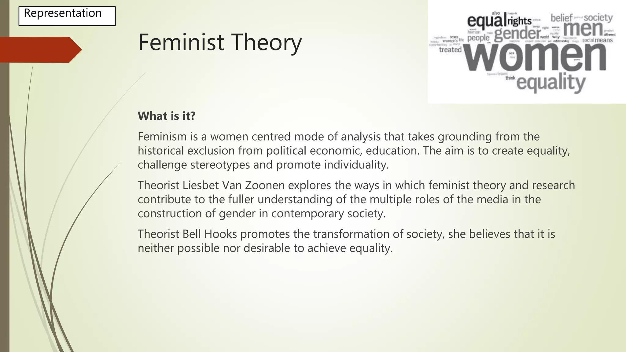 Feminist Theory
What is it?
Feminism is a women centred mode of analysis that takes grounding from the
historical exclusion from political economic, education. The aim is to create equality,
challenge stereotypes and promote individuality.
Theorist Liesbet Van Zoonen explores the ways in which feminist theory and research
contribute to the fuller understanding of the multiple roles of the media in the
construction of gender in contemporary society.
Theorist Bell Hooks promotes the transformation of society, she believes that it is
neither possible nor desirable to achieve equality.
Representation
 