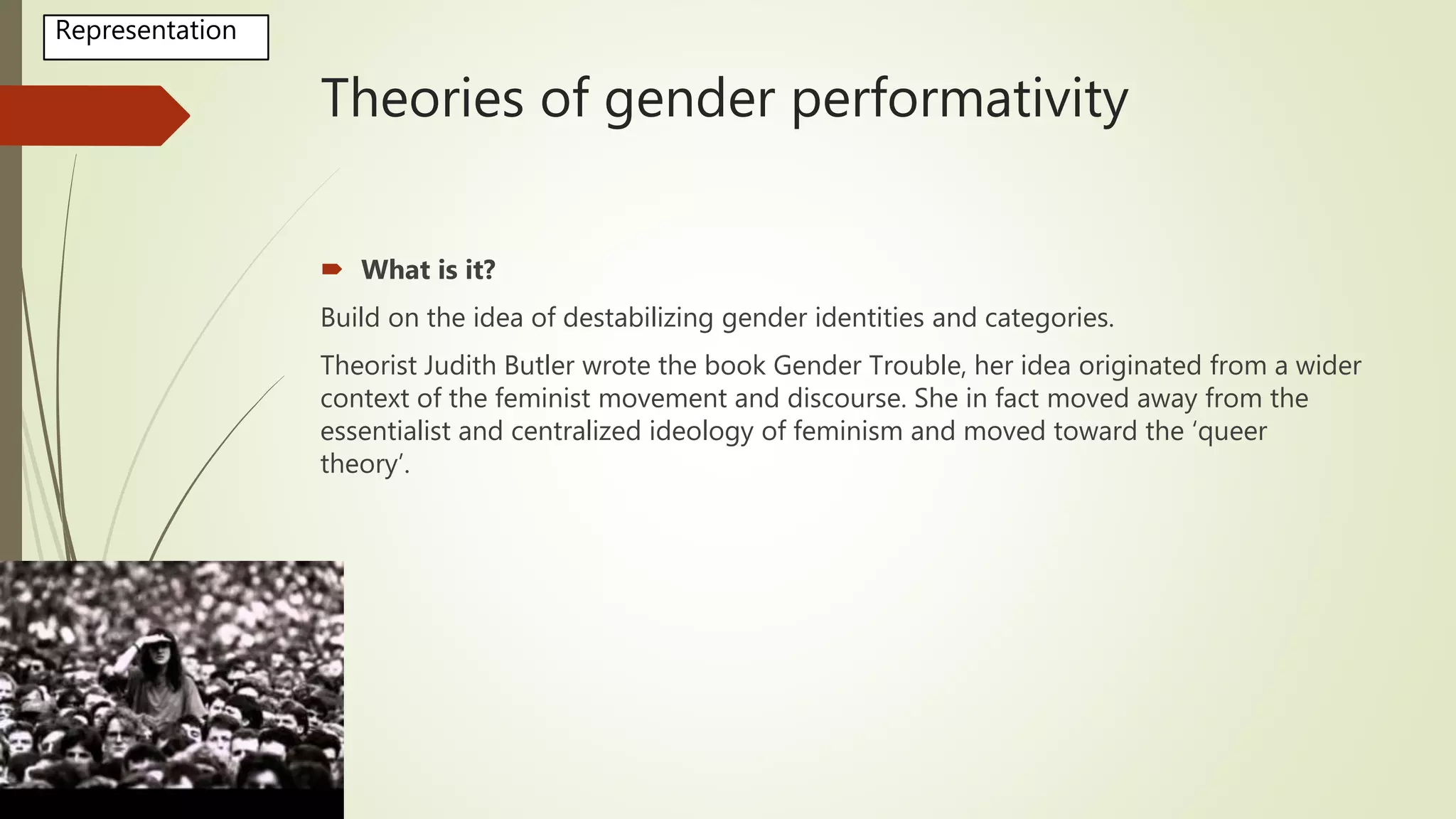 Theories of gender performativity
 What is it?
Build on the idea of destabilizing gender identities and categories.
Theorist Judith Butler wrote the book Gender Trouble, her idea originated from a wider
context of the feminist movement and discourse. She in fact moved away from the
essentialist and centralized ideology of feminism and moved toward the ‘queer
theory’.
Representation
 