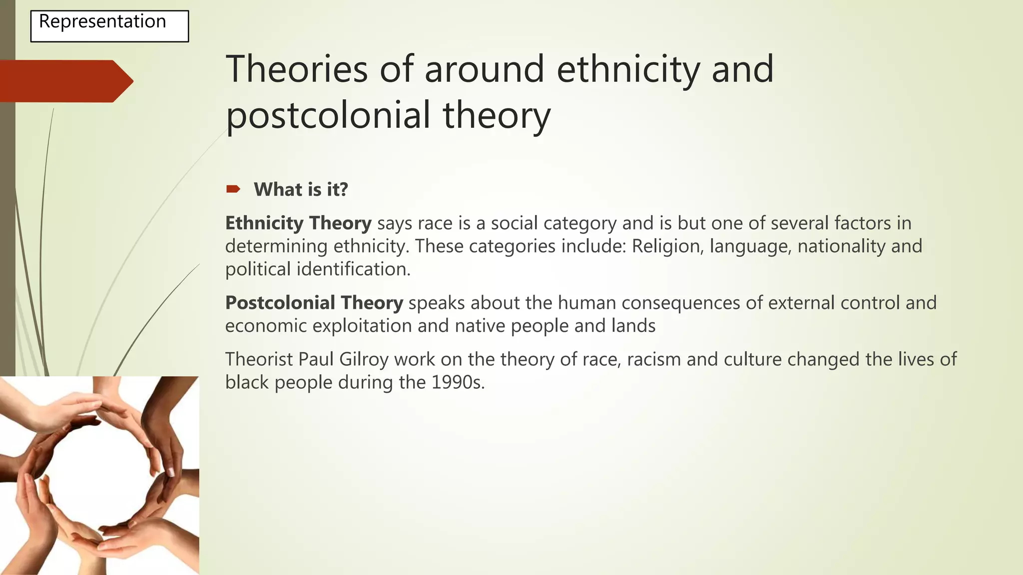 Theories of around ethnicity and
postcolonial theory
 What is it?
Ethnicity Theory says race is a social category and is but one of several factors in
determining ethnicity. These categories include: Religion, language, nationality and
political identification.
Postcolonial Theory speaks about the human consequences of external control and
economic exploitation and native people and lands
Theorist Paul Gilroy work on the theory of race, racism and culture changed the lives of
black people during the 1990s.
Representation
 