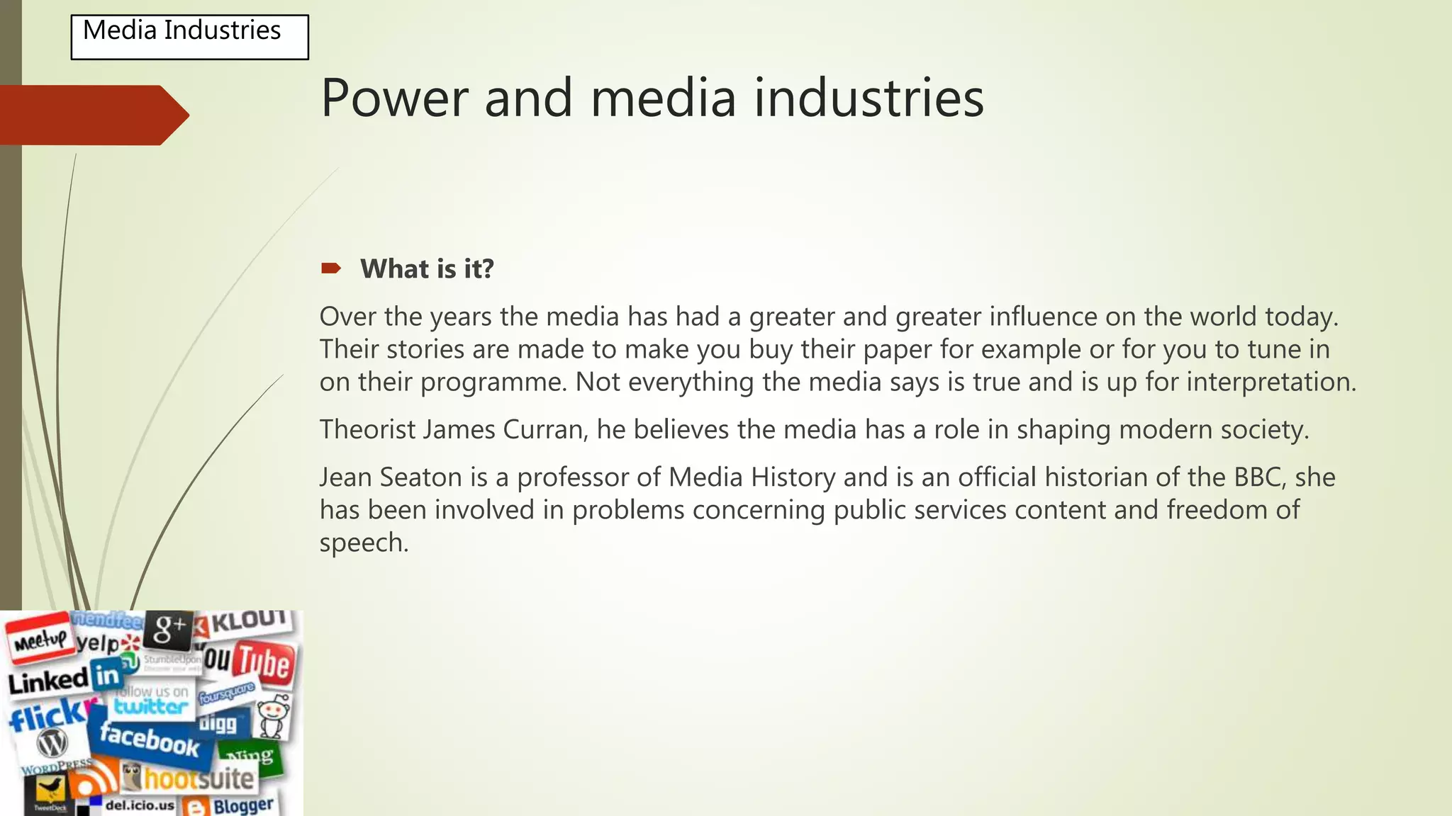 Power and media industries
 What is it?
Over the years the media has had a greater and greater influence on the world today.
Their stories are made to make you buy their paper for example or for you to tune in
on their programme. Not everything the media says is true and is up for interpretation.
Theorist James Curran, he believes the media has a role in shaping modern society.
Jean Seaton is a professor of Media History and is an official historian of the BBC, she
has been involved in problems concerning public services content and freedom of
speech.
Media Industries
 