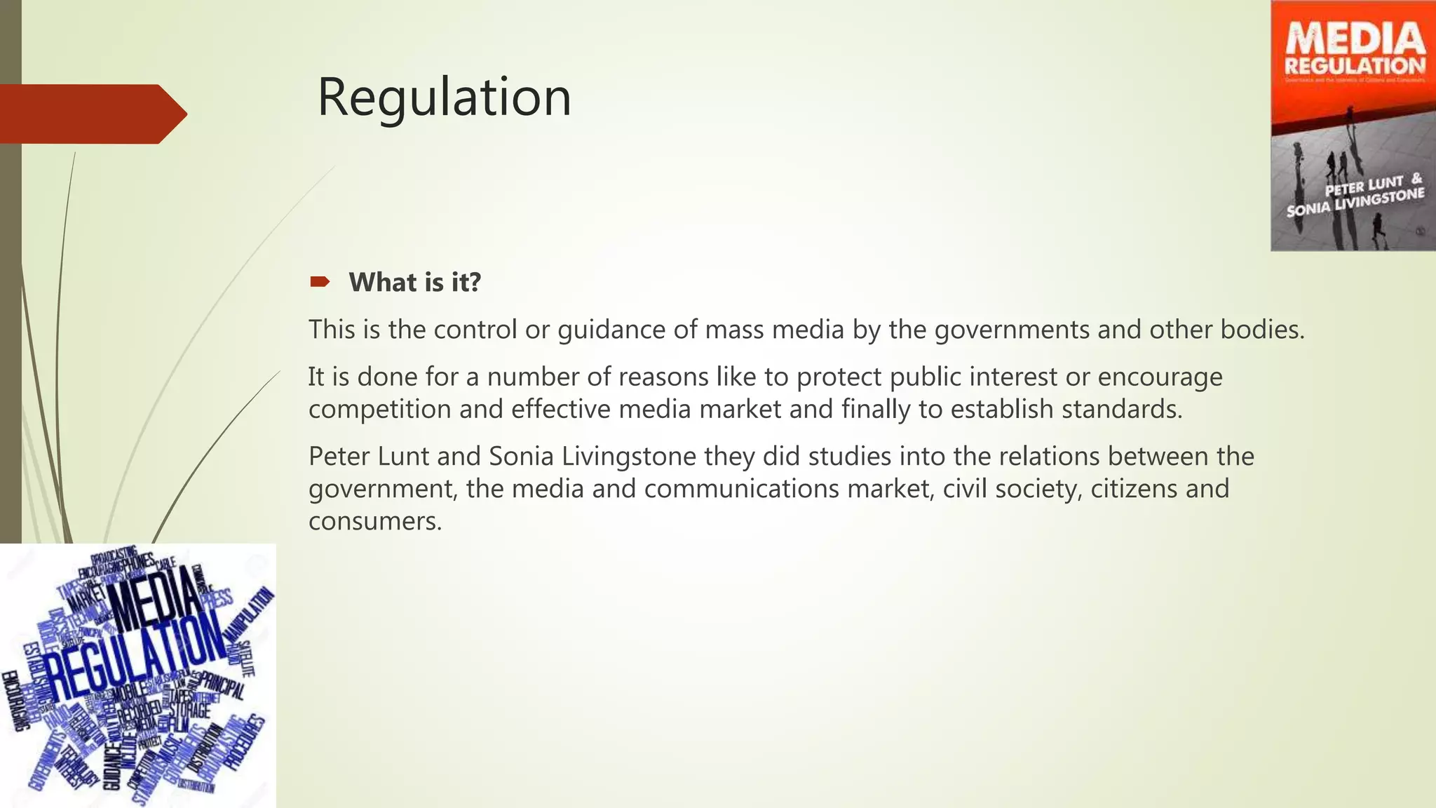 Regulation
 What is it?
This is the control or guidance of mass media by the governments and other bodies.
It is done for a number of reasons like to protect public interest or encourage
competition and effective media market and finally to establish standards.
Peter Lunt and Sonia Livingstone they did studies into the relations between the
government, the media and communications market, civil society, citizens and
consumers.
 