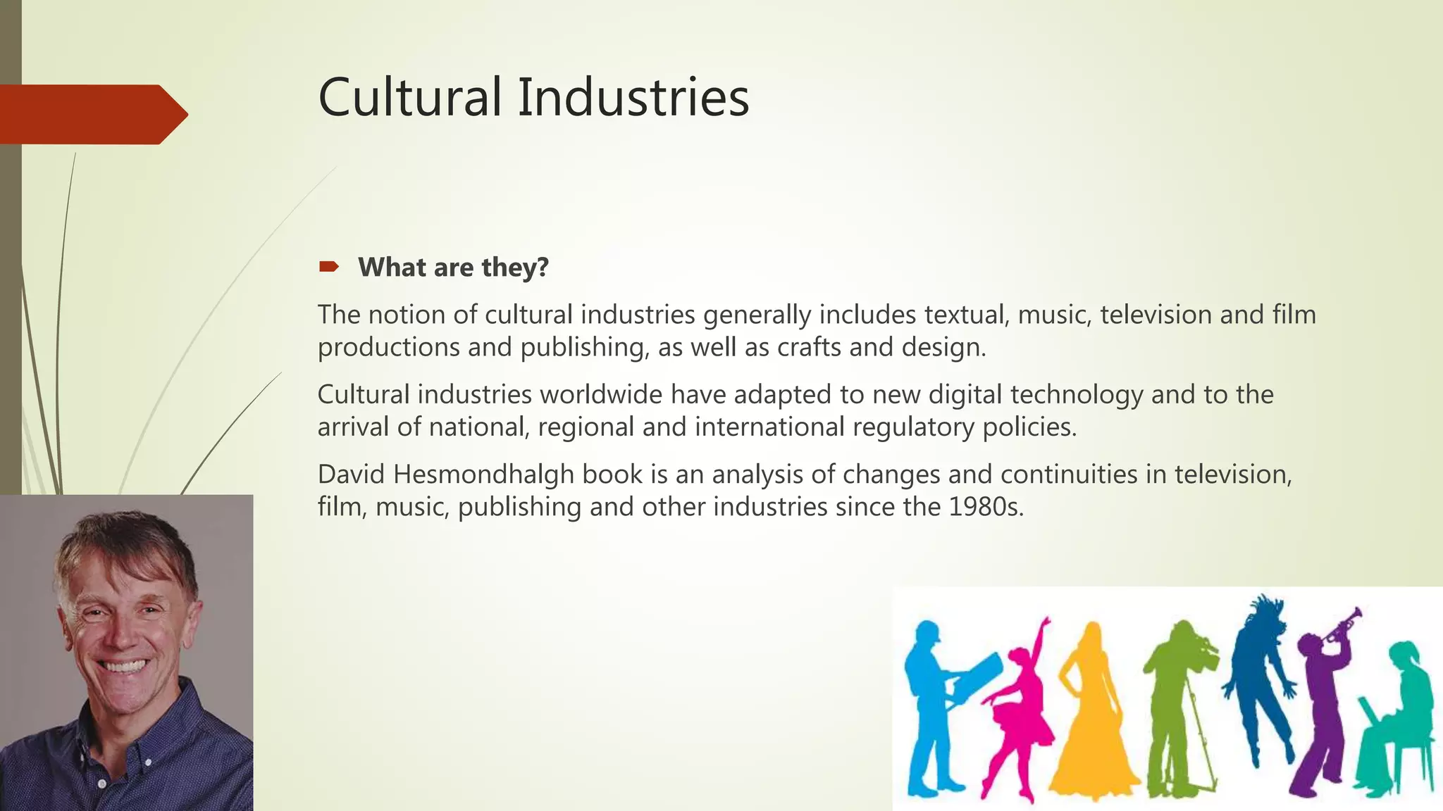 Cultural Industries
 What are they?
The notion of cultural industries generally includes textual, music, television and film
productions and publishing, as well as crafts and design.
Cultural industries worldwide have adapted to new digital technology and to the
arrival of national, regional and international regulatory policies.
David Hesmondhalgh book is an analysis of changes and continuities in television,
film, music, publishing and other industries since the 1980s.
 