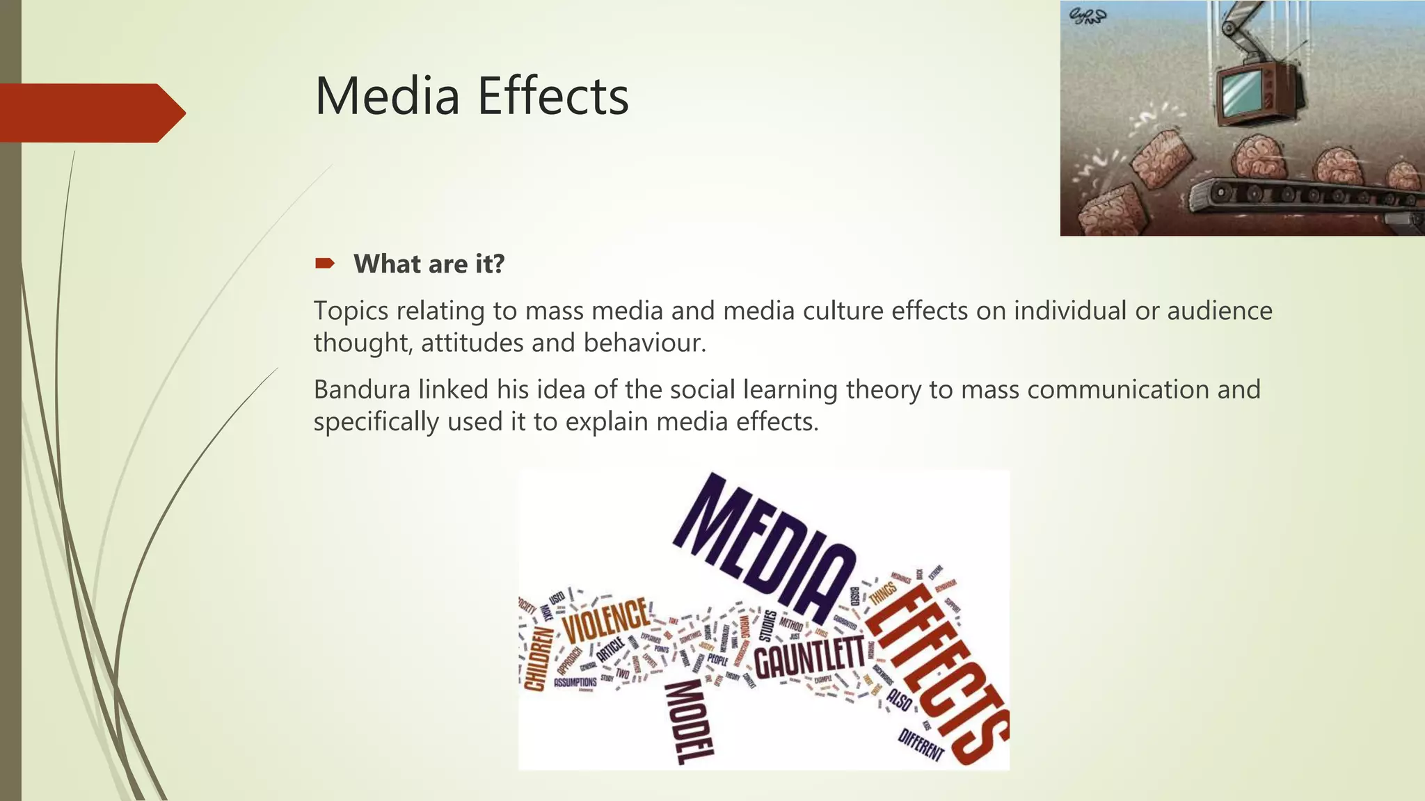 Media Effects
 What are it?
Topics relating to mass media and media culture effects on individual or audience
thought, attitudes and behaviour.
Bandura linked his idea of the social learning theory to mass communication and
specifically used it to explain media effects.
 