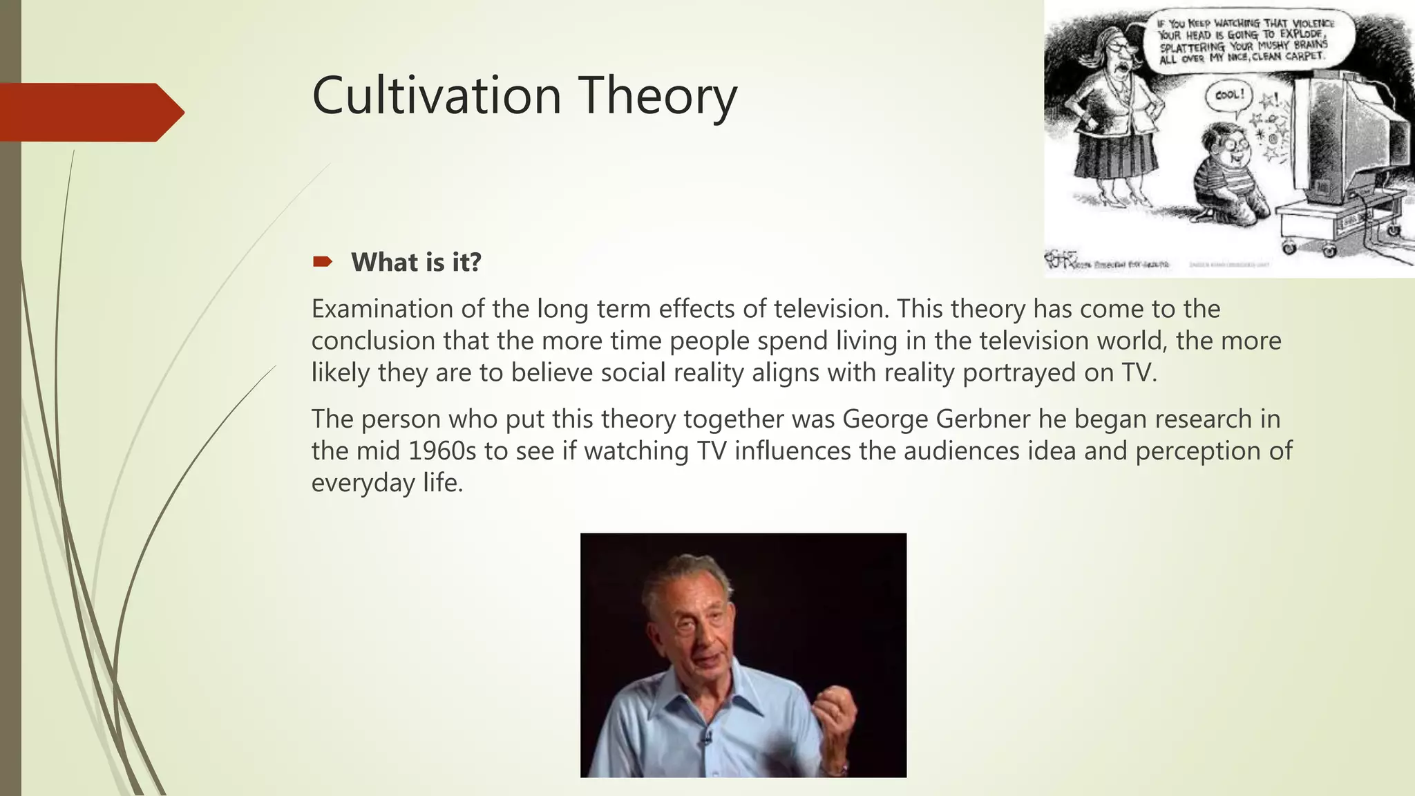 Cultivation Theory
 What is it?
Examination of the long term effects of television. This theory has come to the
conclusion that the more time people spend living in the television world, the more
likely they are to believe social reality aligns with reality portrayed on TV.
The person who put this theory together was George Gerbner he began research in
the mid 1960s to see if watching TV influences the audiences idea and perception of
everyday life.
 