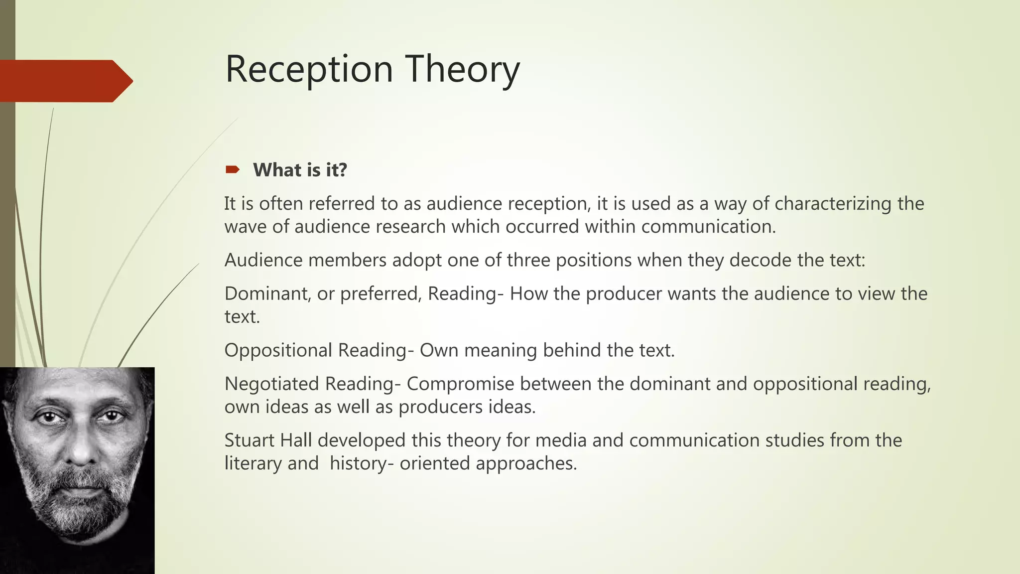 Reception Theory
 What is it?
It is often referred to as audience reception, it is used as a way of characterizing the
wave of audience research which occurred within communication.
Audience members adopt one of three positions when they decode the text:
Dominant, or preferred, Reading- How the producer wants the audience to view the
text.
Oppositional Reading- Own meaning behind the text.
Negotiated Reading- Compromise between the dominant and oppositional reading,
own ideas as well as producers ideas.
Stuart Hall developed this theory for media and communication studies from the
literary and history- oriented approaches.
 