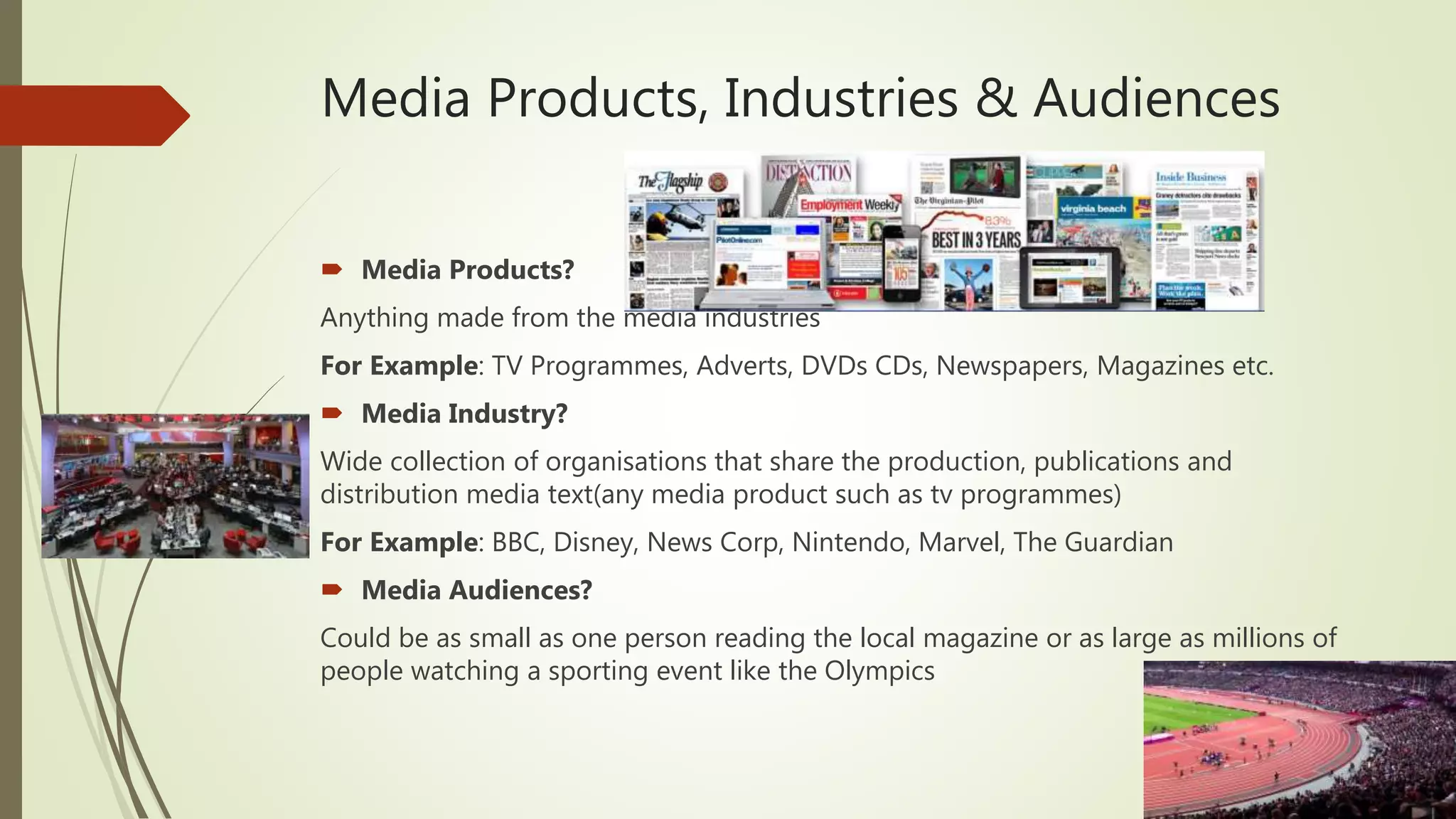 Media Products, Industries & Audiences
 Media Products?
Anything made from the media industries
For Example: TV Programmes, Adverts, DVDs CDs, Newspapers, Magazines etc.
 Media Industry?
Wide collection of organisations that share the production, publications and
distribution media text(any media product such as tv programmes)
For Example: BBC, Disney, News Corp, Nintendo, Marvel, The Guardian
 Media Audiences?
Could be as small as one person reading the local magazine or as large as millions of
people watching a sporting event like the Olympics
 
