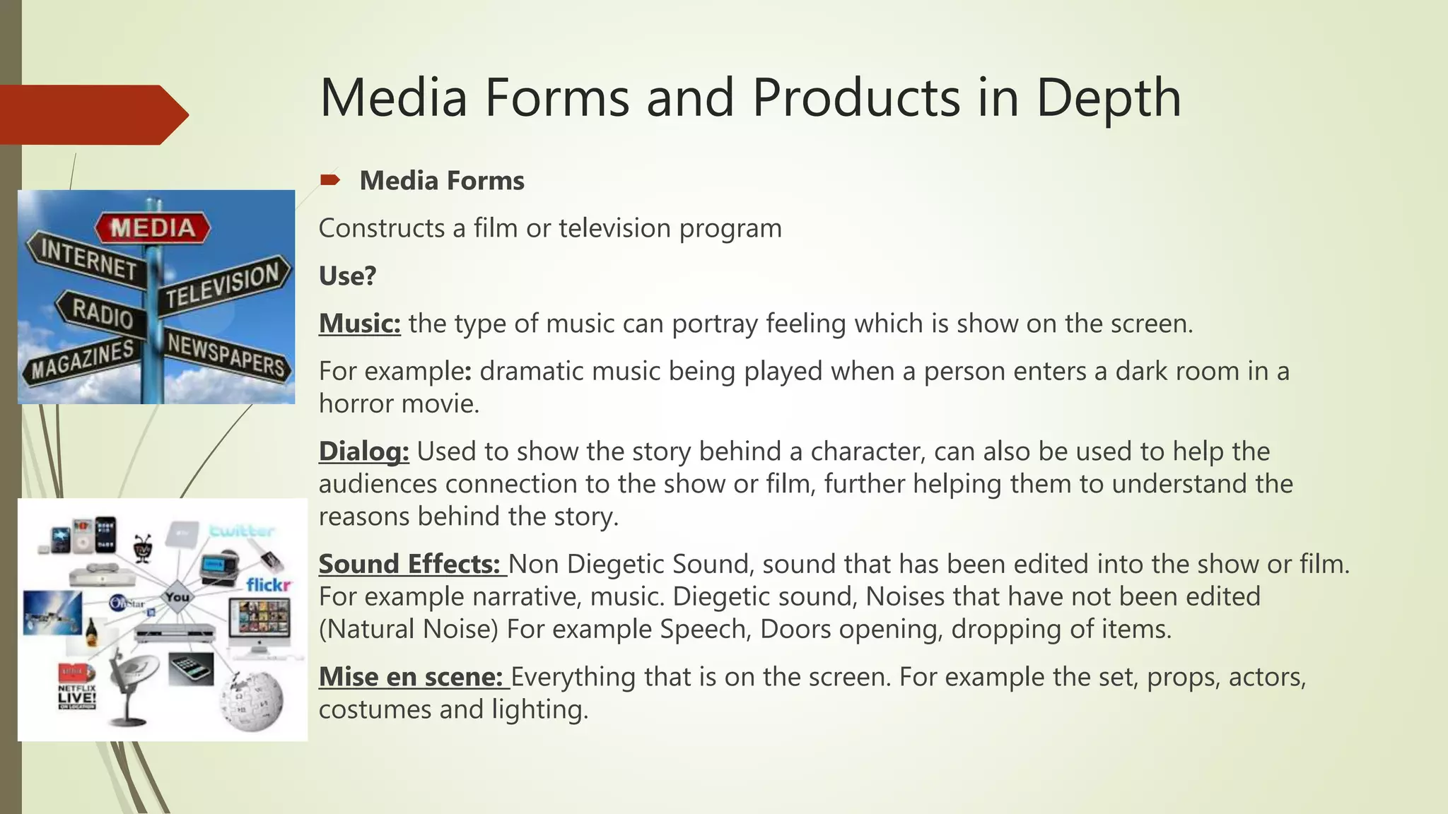 Media Forms and Products in Depth
 Media Forms
Constructs a film or television program
Use?
Music: the type of music can portray feeling which is show on the screen.
For example: dramatic music being played when a person enters a dark room in a
horror movie.
Dialog: Used to show the story behind a character, can also be used to help the
audiences connection to the show or film, further helping them to understand the
reasons behind the story.
Sound Effects: Non Diegetic Sound, sound that has been edited into the show or film.
For example narrative, music. Diegetic sound, Noises that have not been edited
(Natural Noise) For example Speech, Doors opening, dropping of items.
Mise en scene: Everything that is on the screen. For example the set, props, actors,
costumes and lighting.
 