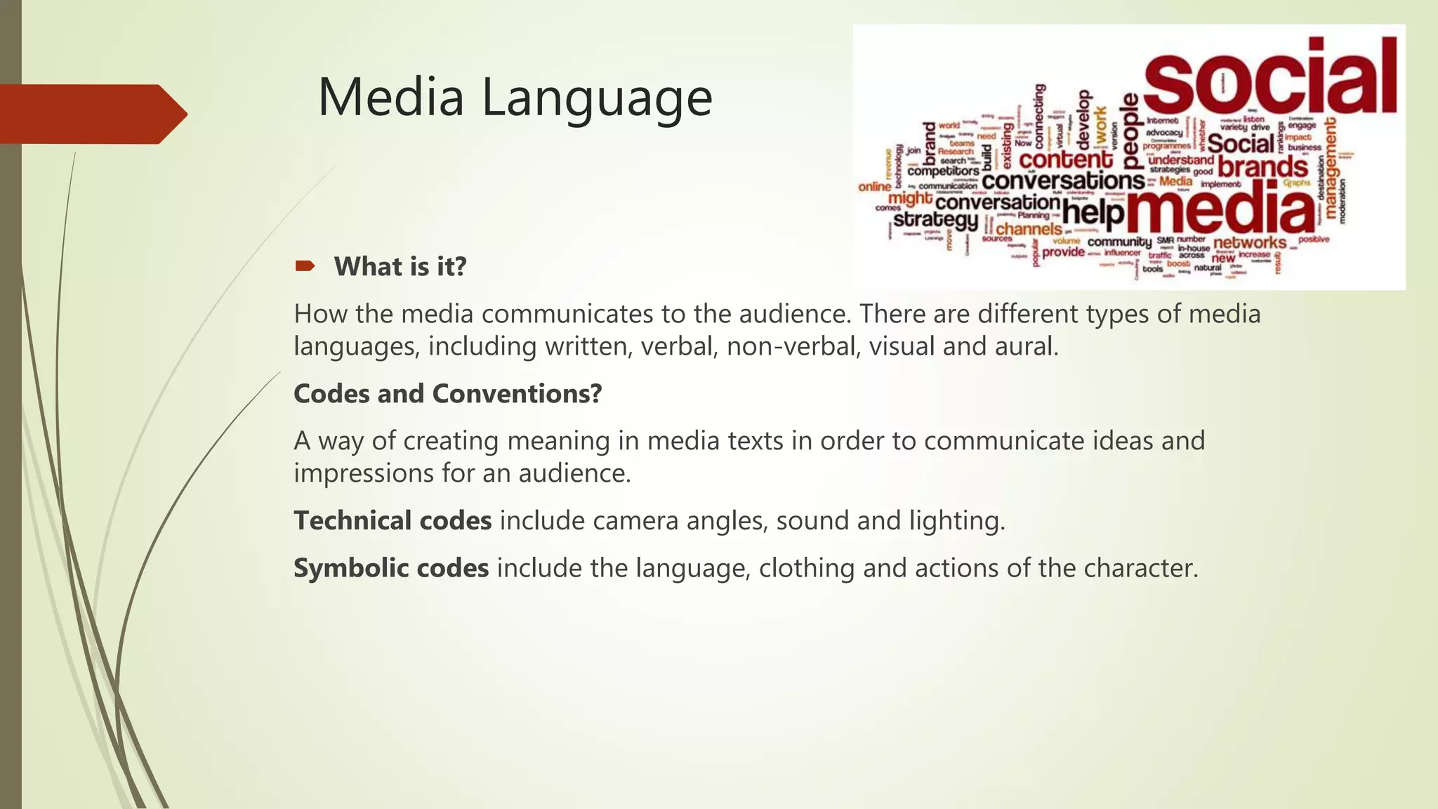 Media Language
 What is it?
How the media communicates to the audience. There are different types of media
languages, including written, verbal, non-verbal, visual and aural.
Codes and Conventions?
A way of creating meaning in media texts in order to communicate ideas and
impressions for an audience.
Technical codes include camera angles, sound and lighting.
Symbolic codes include the language, clothing and actions of the character.
 