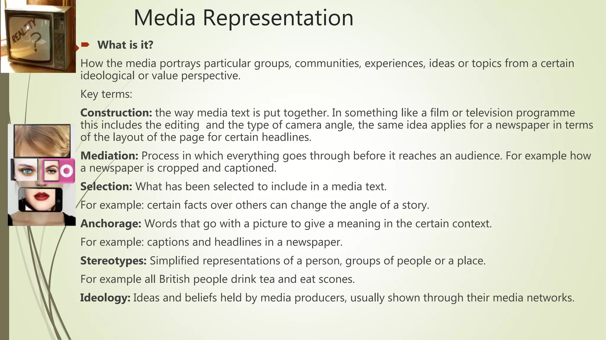 Media Representation
 What is it?
How the media portrays particular groups, communities, experiences, ideas or topics from a certain
ideological or value perspective.
Key terms:
Construction: the way media text is put together. In something like a film or television programme
this includes the editing and the type of camera angle, the same idea applies for a newspaper in terms
of the layout of the page for certain headlines.
Mediation: Process in which everything goes through before it reaches an audience. For example how
a newspaper is cropped and captioned.
Selection: What has been selected to include in a media text.
For example: certain facts over others can change the angle of a story.
Anchorage: Words that go with a picture to give a meaning in the certain context.
For example: captions and headlines in a newspaper.
Stereotypes: Simplified representations of a person, groups of people or a place.
For example all British people drink tea and eat scones.
Ideology: Ideas and beliefs held by media producers, usually shown through their media networks.
 