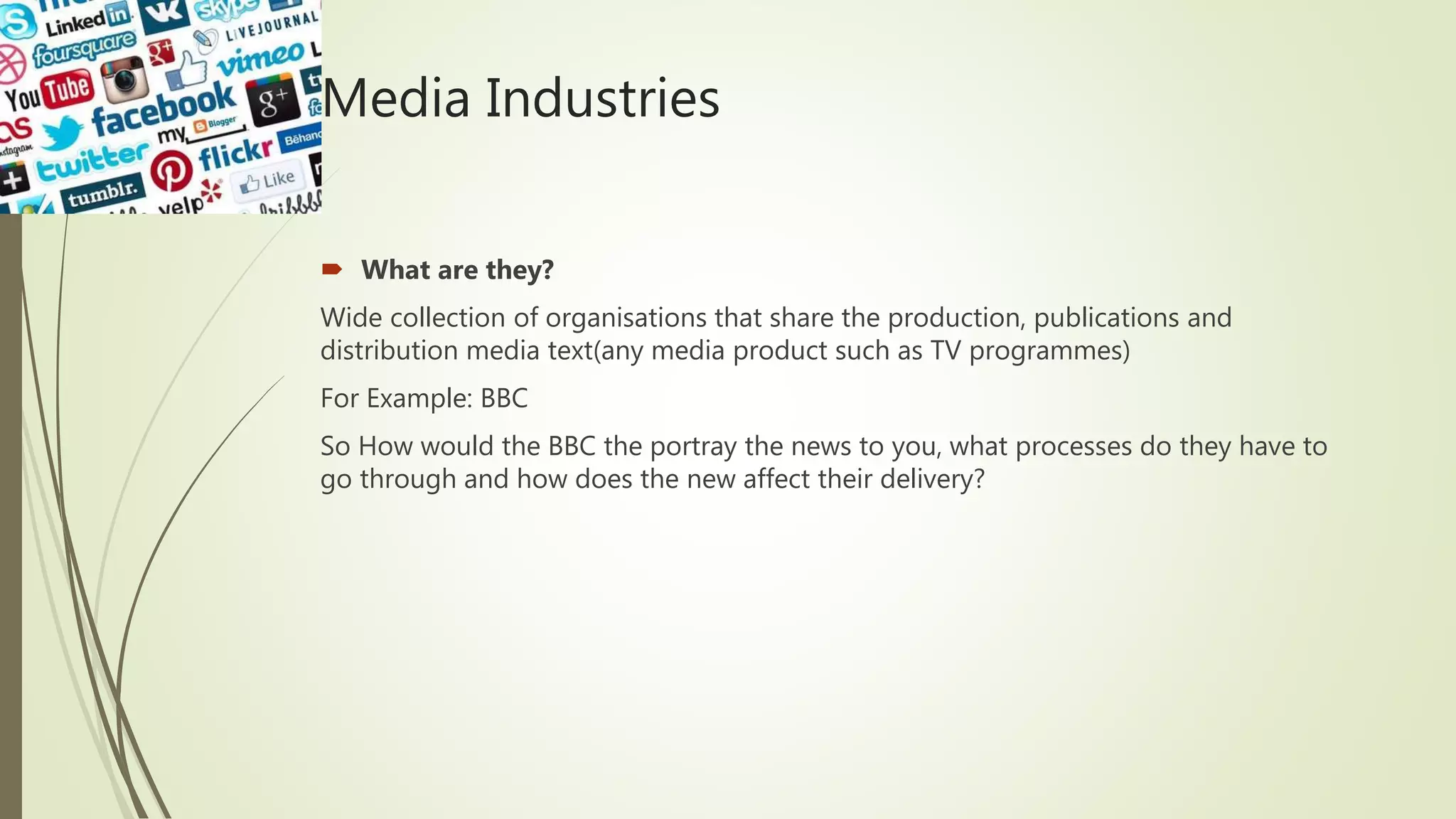 Media Industries
 What are they?
Wide collection of organisations that share the production, publications and
distribution media text(any media product such as TV programmes)
For Example: BBC
So How would the BBC the portray the news to you, what processes do they have to
go through and how does the new affect their delivery?
 