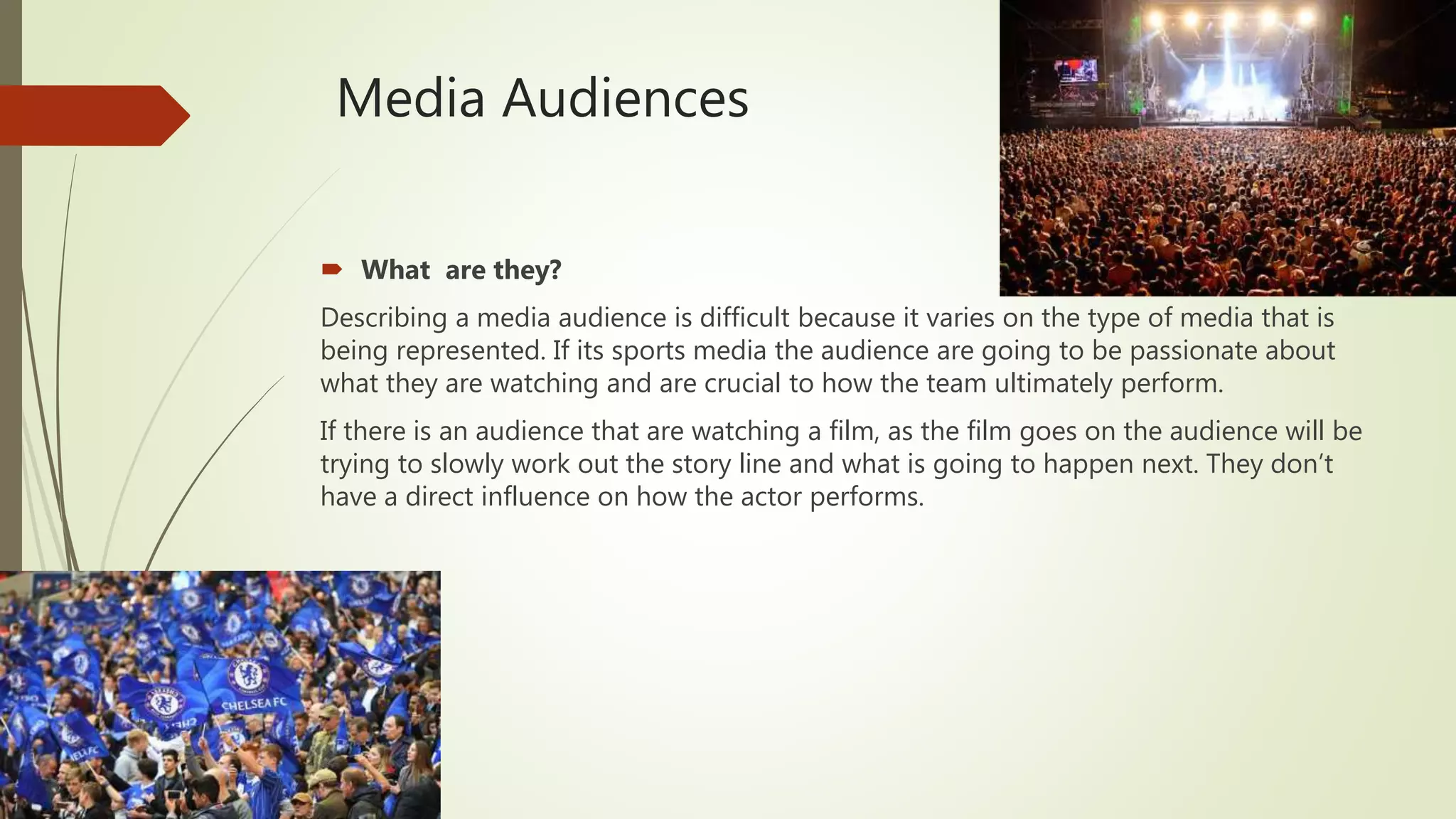Media Audiences
 What are they?
Describing a media audience is difficult because it varies on the type of media that is
being represented. If its sports media the audience are going to be passionate about
what they are watching and are crucial to how the team ultimately perform.
If there is an audience that are watching a film, as the film goes on the audience will be
trying to slowly work out the story line and what is going to happen next. They don’t
have a direct influence on how the actor performs.
 