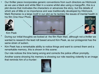 Our thriller piece incorporates generic conventions from such directors as Hitchcock as we use a black and white filter in a scene whilst also using a macguffin, this is a plot device that motivates the characters or advances the story, but the details of which are of little or no importance and was traditionally developed by Hitchcock.  Mark Romanec is a large motif in our plot as he tackles the issues of mental health in his film One Hour Photo.  During our initial thoughts we looked at   the film Rain Man, although not a thriller we wanted to research the lead roll based around Kim Peek, as our protagonist has the same strain of autism. Kim Peek has a remarkable ability to notice things and want to correct them and a remarkable memory, this is shown in this scene: Our role notices the time being wrong and corrects the police officer promptly. Another scene showing his memory is showing our role reacting violently to an image that reminds him of a murder: Kim Peek 