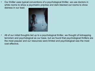 Our thriller uses typical conventions of a psychological thriller, we use doctors in white rooms to show a psychiatric practise and dark blacked out rooms to show distress in our lead.  All of our initial thoughts led up to a psychological thriller, we thought of kidnapping terrorism and psychological as our base, but we found that psychological thrillers are the most popular and our resources were limited and psychological was the most cost effective. 