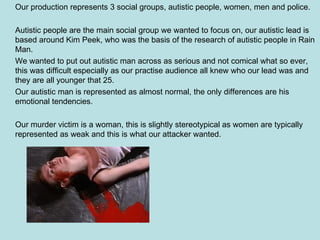 Our production represents 3 social groups, autistic people, women, men and police. Autistic people are the main social group we wanted to focus on, our autistic lead is based around Kim Peek, who was the basis of the research of autistic people in Rain Man. We wanted to put out autistic man across as serious and not comical what so ever, this was difficult especially as our practise audience all knew who our lead was and they are all younger that 25. Our autistic man is represented as almost normal, the only differences are his emotional tendencies. Our murder victim is a woman, this is slightly stereotypical as women are typically represented as weak and this is what our attacker wanted. 