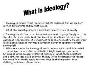 • Ideology, in simple terms is a set of beliefs and ideas that we are born 
with, in our cultures and by what we see. 
• set of ideas which produces a partial and selective view of reality. 
• Ideology is a difficult - but important - concept to grasp. Simply put, it is 
the ideas behind a media text, the secret (or sometimes not-so secret) 
agenda of its producers. It is important to be able to identify the different 
ideological discourses that may be present in even an apparently simple 
photograph. 
• When we examine the ideology of media, we are not so much interested 
in the specific activities depicted in a single newspaper, movie, or 
hit song as in the broader system of meaning of which these depictions 
are a part. For ideological analysis, the key is the fit between the images 
and words in a specific media text and ways of thinking about, even 
defining, social and cultural issues. 
 