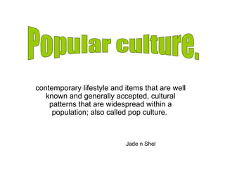contemporary lifestyle and items that are well 
known and generally accepted, cultural 
patterns that are widespread within a 
population; also called pop culture. 
Jade n Shel 
 