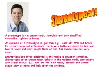 A stereotype is – a conventional, formulaic and over simplified 
conception, opinion or image. 
An example of a stereotype is…gay men e.g., Jack off ‘Will and Grace’. 
He is very camp and effeminate. He is very bothered about his hair and 
how he looks and what people think of him. His mannerisms are very 
camp. 
Stereotypes are often displayed in the media in situation comedies. 
Stereotypes often create much debate in the modern world, particularly 
with social status. E.g. men are the main money earners and women 
should stay at home and look after the children. 
 