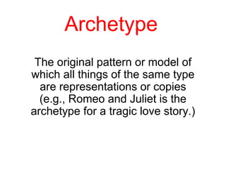 Archetype 
The original pattern or model of 
which all things of the same type 
are representations or copies 
(e.g., Romeo and Juliet is the 
archetype for a tragic love story.) 
 