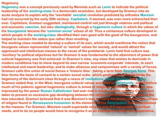 Hegemony 
Hegemony was a concept previously used by Marxists such as Lenin to indicate the political 
leadership of the working-class in a democratic revolution, but developed by Gramsci into an 
acute analysis to explain why the 'inevitable' socialist revolution predicted by orthodox Marxism 
had not occurred by the early 20th century. Capitalism, it seemed, was even more entrenched than 
ever. Capitalism, Gramsci suggested, maintained control not just through violence and political 
and economic coercion, but also ideologically, through a hegemonic culture in which the values of 
the bourgeoisie became the 'common sense' values of all. Thus a consensus culture developed in 
which people in the working-class identified their own good with the good of the bourgeoisie, and 
helped to maintain the status quo rather than revolting. 
The working class needed to develop a culture of its own, which would overthrow the notion that 
bourgeois values represented 'natural' or 'normal' values for society, and would attract the 
oppressed and intellectual classes to the cause of the proletariat. Lenin held that culture was 
'ancillary' to political objectives but for Gramsci it was fundamental to the attainment of power that 
cultural hegemony was first achieved. In Gramsci’s view, any class that wishes to dominate in 
modern conditions has to move beyond its own narrow ‘economic-corporate’ interests, to exert 
intellectual and moral leadership, and to make alliances and compromises with a variety of forces. 
Gramsci calls this union of social forces a ‘historic bloc’, taking a term from Georges Sorel. This 
bloc forms the basis of consent to a certain social order, which produces and re-produces the 
hegemony of the dominant class through a nexus of institutions, social relations and ideas. 
Gramsci stated that, in the West, bourgeois cultural values were tied to Christianity, and therefore 
much of his polemic against hegemonic culture is aimed at religious norms and values. He was 
impressed by the power Roman Catholicism had over men's minds and the care the Church had 
taken to prevent an excessive gap developing between the religion of the learned and that of the 
less educated. Gramsci believed that it was Marxism's task to marry the purely intellectual critique 
of religion found in Renaissance humanism to the elements of the Reformation that had appealed 
to the masses. For Gramsci, Marxism could supersede religion only if it met people's spiritual 
needs, and to do so people would have to recognise it as an expression of their own experience. 
 