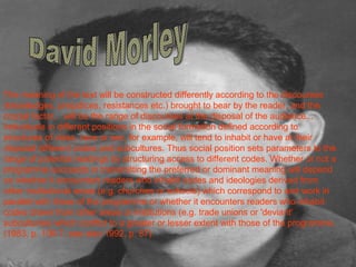 The meaning of the text will be constructed differently according to the discourses 
(knowledges, prejudices, resistances etc.) brought to bear by the reader, and the 
crucial factor... will be the range of discourses at the disposal of the audience... 
Individuals in different positions in the social formation defined according to 
structures of class, race or sex, for example, will tend to inhabit or have at their 
disposal different codes and subcultures. Thus social position sets parameters to the 
range of potential readings by structuring access to different codes. Whether or not a 
programme succeeds in transmitting the preferred or dominant meaning will depend 
on whether it encounters readers who inhabit codes and ideologies derived from 
other institutional areas (e.g. churches or schools) which correspond to and work in 
parallel with those of the programme or whether it encounters readers who inhabit 
codes drawn from other areas or institutions (e.g. trade unions or 'deviant' 
subcultures) which conflict to a greater or lesser extent with those of the programme. 
(1983, p. 106-7; see also 1992, p. 87). 
 