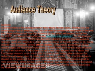 Audience 
Audience theory is the starting point for many Media Studies tasks. Whether you are 
constructing a text or analysing one, you will need to consider the destination of that text, 
ie its target audience and how that audience (or any other) will respond to that text. 
For GCSE, you learned how audience was described and measured. For AS level you 
need a working knowledge of the theories which attempt to explain how an audience 
receives, reads and responds to a text. Over the course of the past century or so, media 
analysts have developed several effects models, ie theoretical explanations of how 
humans ingest the information transmitted by media texts and how this might influence 
(or not) their behaviour. Effects theory is still a very hotly debated area of Media and 
Psychology research, as no one is able to come up with indisputable evidence that 
audiences will always react to media texts one way or another. The scientific debate is 
clouded by the politics of the situation: some audience theories are seen as a call for 
more censorship, others for less control. Whatever your personal stance on the subject, 
you must understand the following theories and how they may be used to deconstruct 
the relationship between audience and text. 
 