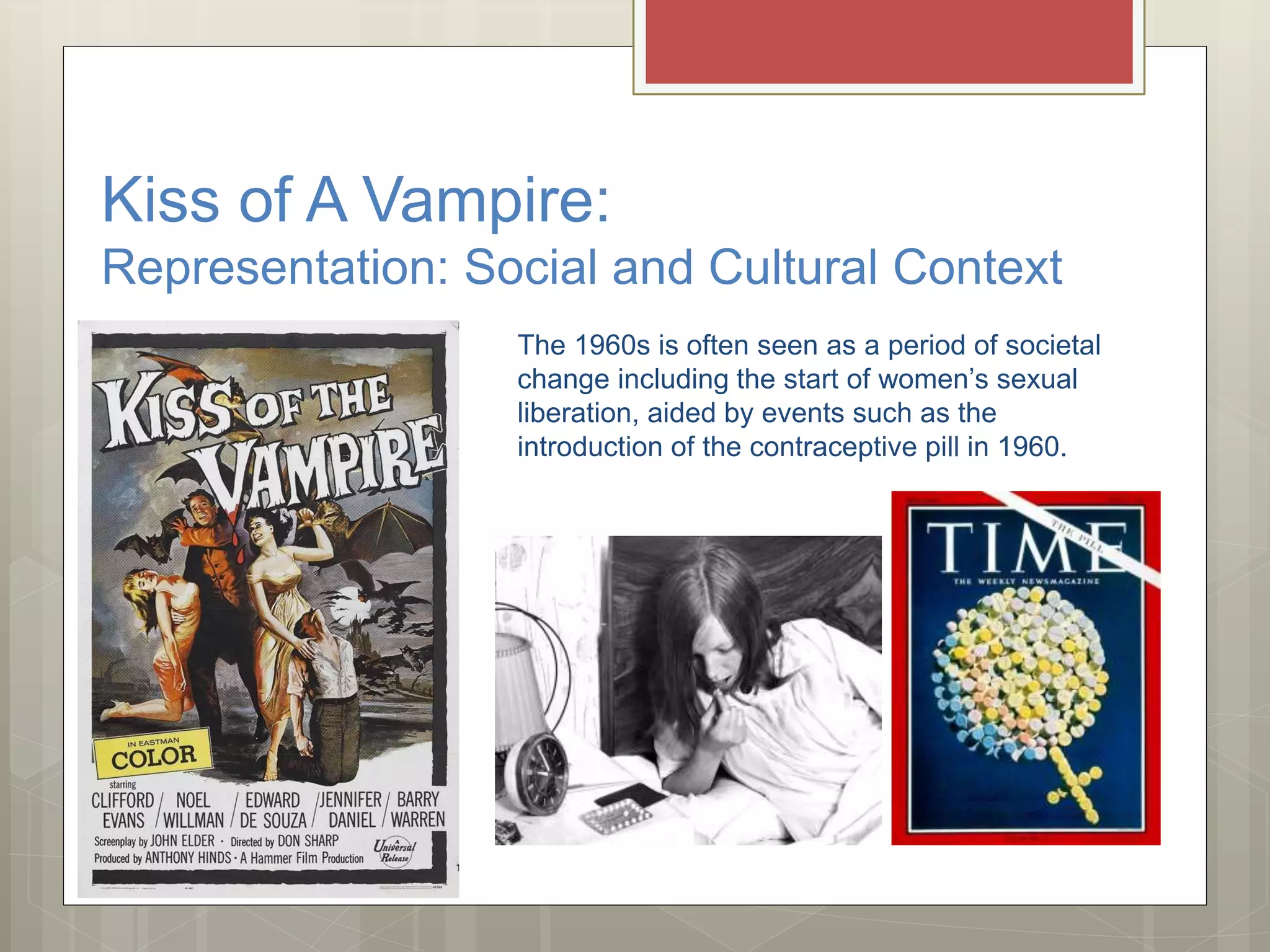 Kiss of A Vampire:
Representation: Social and Cultural Context
The 1960s is often seen as a period of societal
change including the start of women’s sexual
liberation, aided by events such as the
introduction of the contraceptive pill in 1960.
 