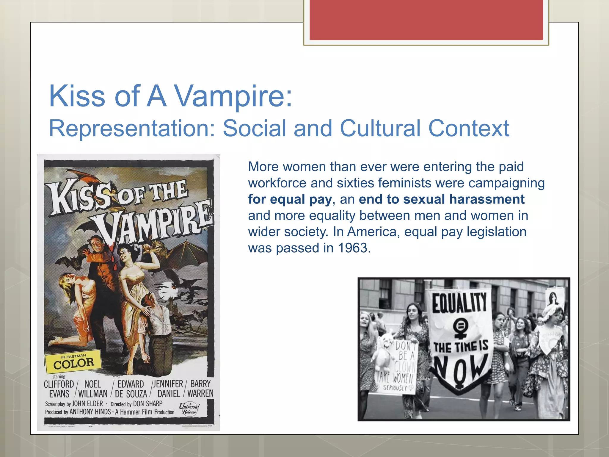 Kiss of A Vampire:
Representation: Social and Cultural Context
More women than ever were entering the paid
workforce and sixties feminists were campaigning
for equal pay, an end to sexual harassment
and more equality between men and women in
wider society. In America, equal pay legislation
was passed in 1963.
 