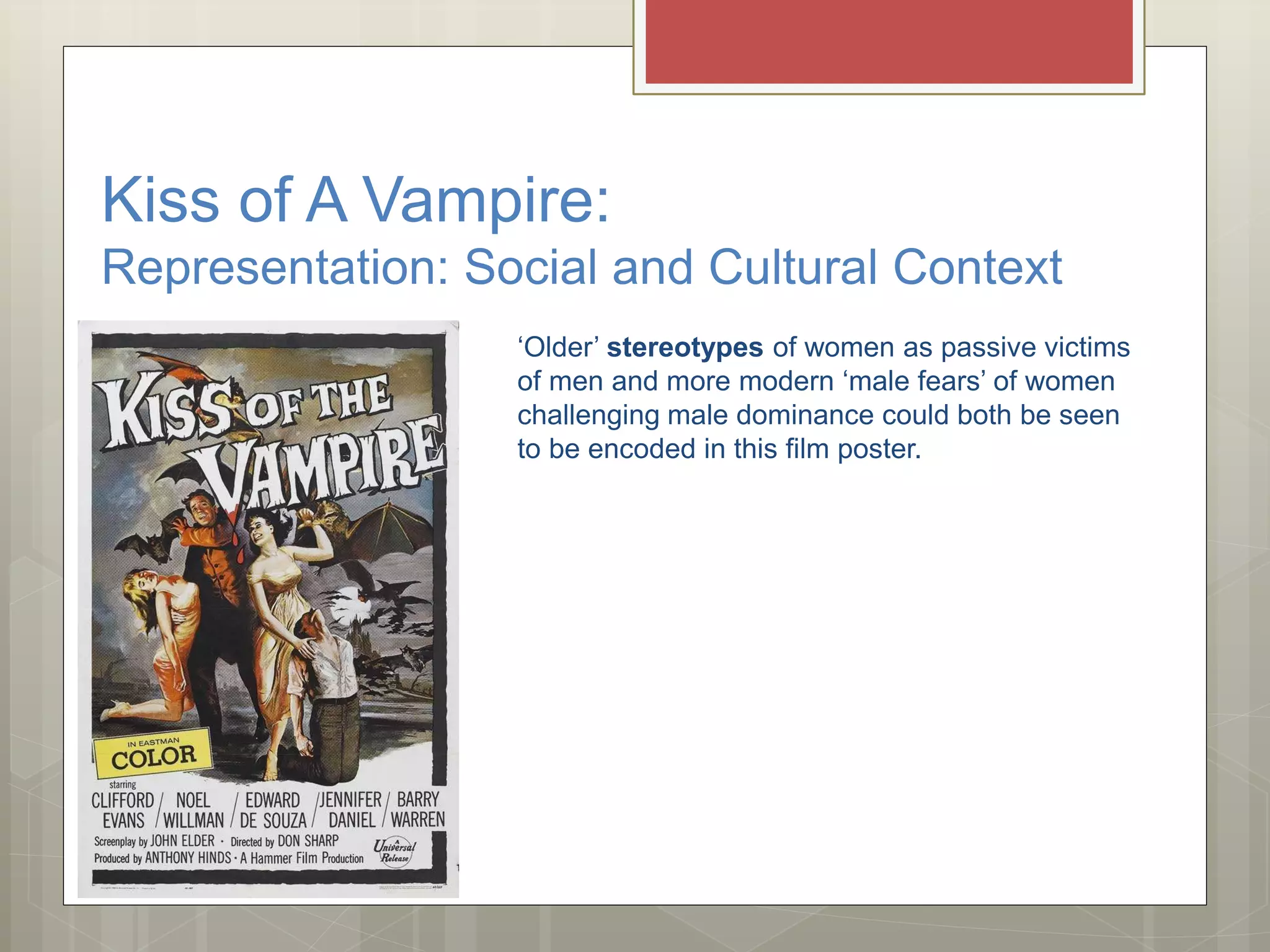 Kiss of A Vampire:
Representation: Social and Cultural Context
‘Older’ stereotypes of women as passive victims
of men and more modern ‘male fears’ of women
challenging male dominance could both be seen
to be encoded in this film poster.
 