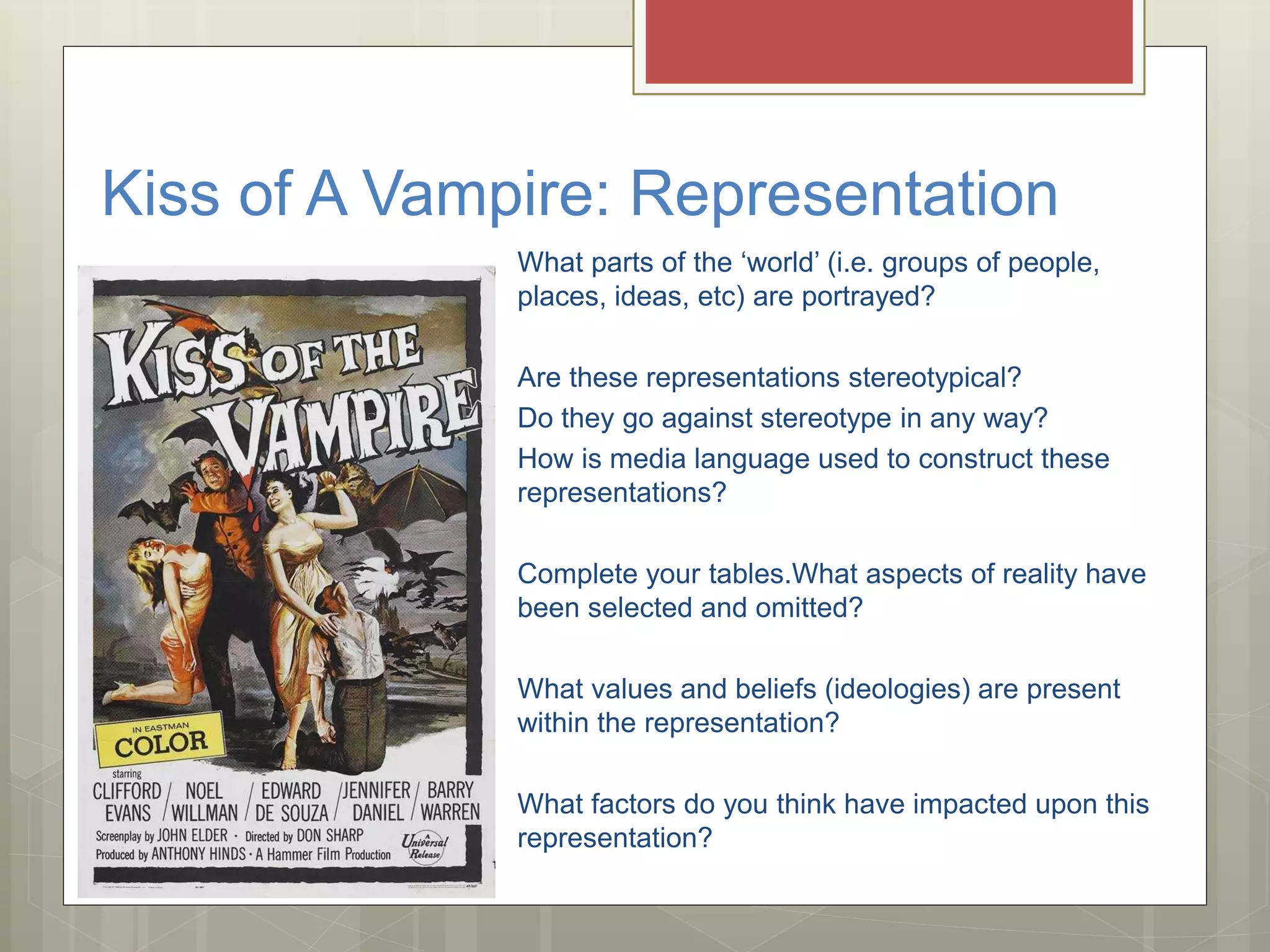 Kiss of A Vampire: Representation
What parts of the ‘world’ (i.e. groups of people,
places, ideas, etc) are portrayed?
Are these representations stereotypical?
Do they go against stereotype in any way?
How is media language used to construct these
representations?
Complete your tables.What aspects of reality have
been selected and omitted?
What values and beliefs (ideologies) are present
within the representation?
What factors do you think have impacted upon this
representation?
 