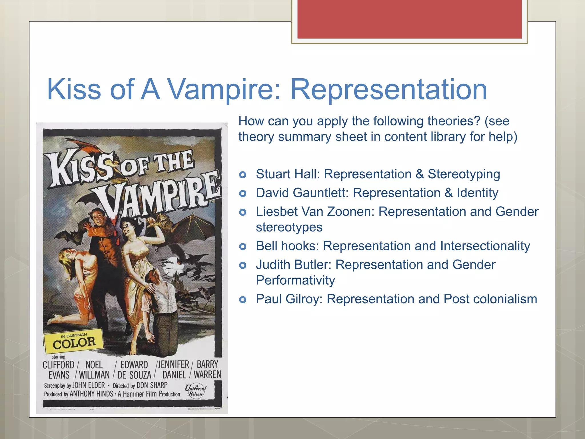 Kiss of A Vampire: Representation
How can you apply the following theories? (see
theory summary sheet in content library for help)
 Stuart Hall: Representation & Stereotyping
 David Gauntlett: Representation & Identity
 Liesbet Van Zoonen: Representation and Gender
stereotypes
 Bell hooks: Representation and Intersectionality
 Judith Butler: Representation and Gender
Performativity
 Paul Gilroy: Representation and Post colonialism
 