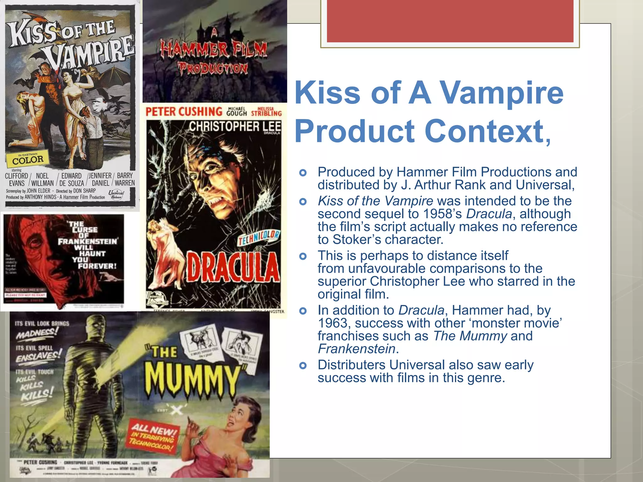 Kiss of A Vampire
Product Context,
 Produced by Hammer Film Productions and
distributed by J. Arthur Rank and Universal,
 Kiss of the Vampire was intended to be the
second sequel to 1958’s Dracula, although
the film’s script actually makes no reference
to Stoker’s character.
 This is perhaps to distance itself
from unfavourable comparisons to the
superior Christopher Lee who starred in the
original film.
 In addition to Dracula, Hammer had, by
1963, success with other ‘monster movie’
franchises such as The Mummy and
Frankenstein.
 Distributers Universal also saw early
success with films in this genre.
 
