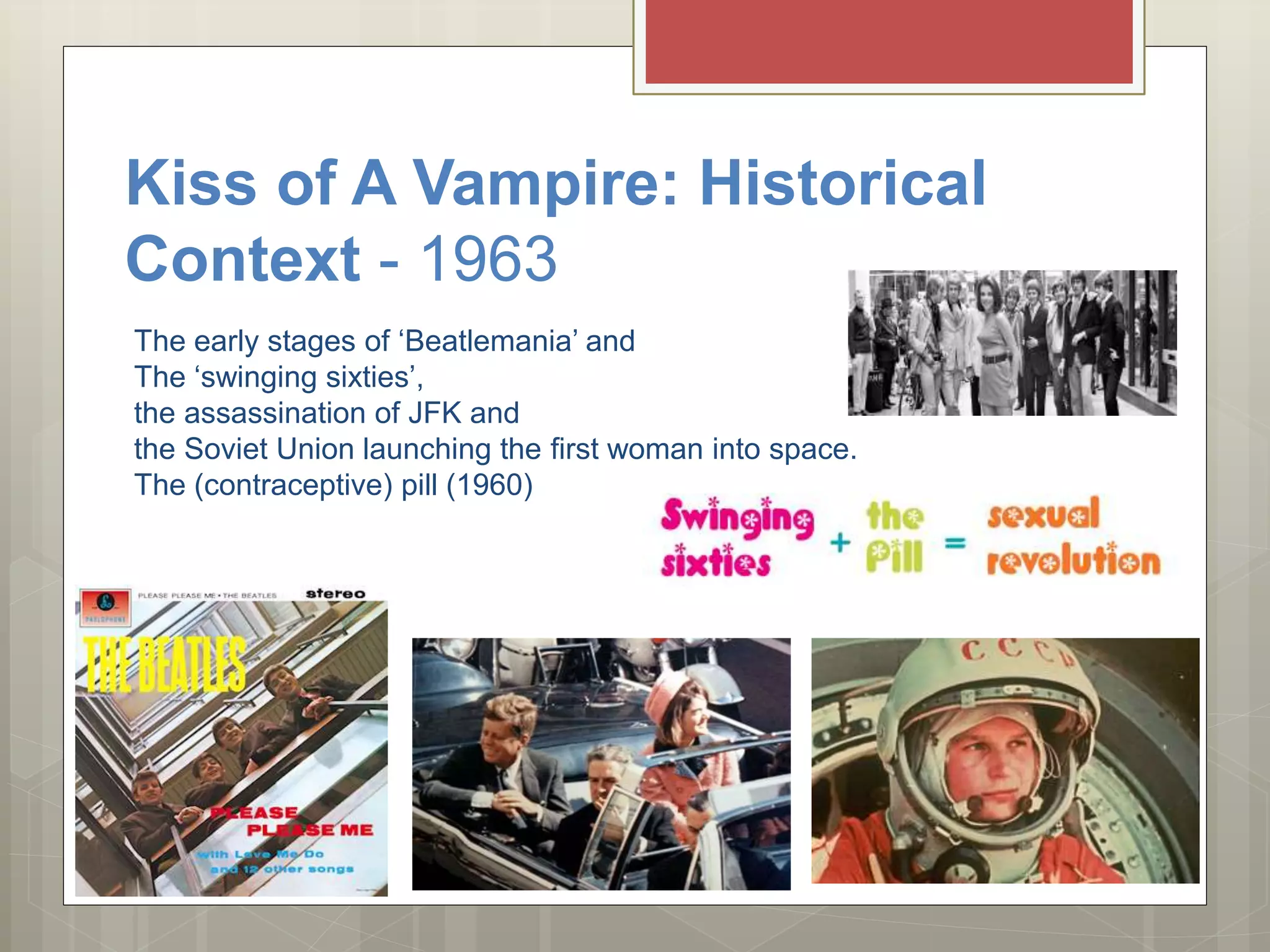 Kiss of A Vampire: Historical
Context - 1963
The early stages of ‘Beatlemania’ and
The ‘swinging sixties’,
the assassination of JFK and
the Soviet Union launching the first woman into space.
The (contraceptive) pill (1960)
 