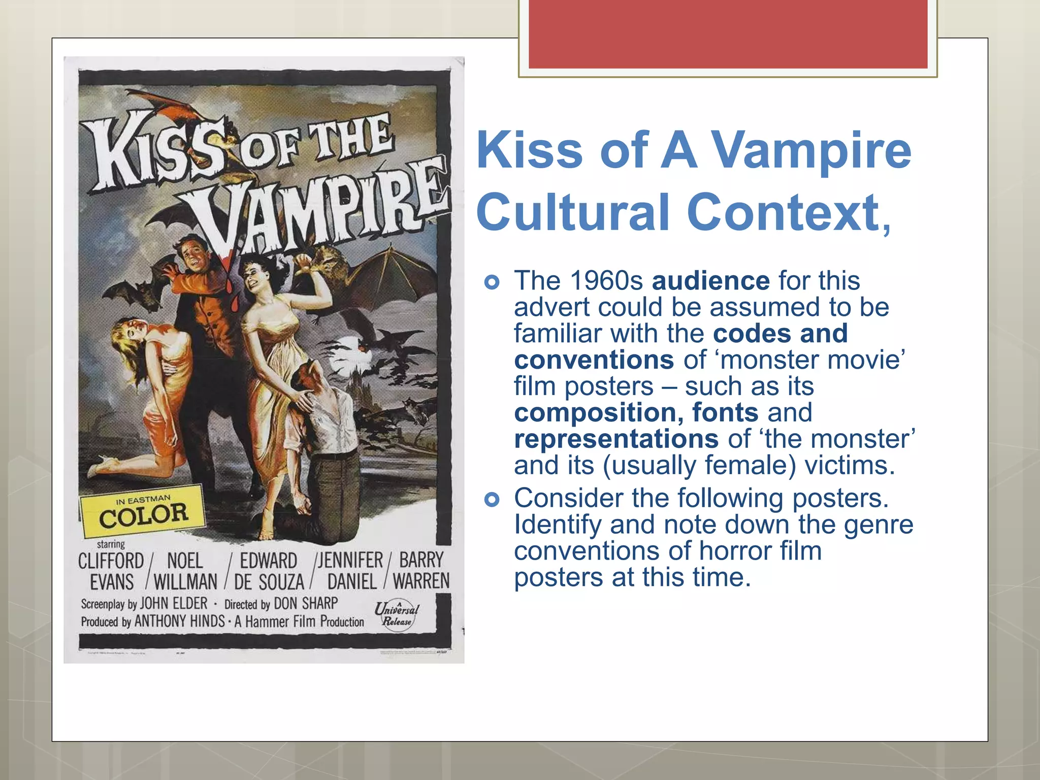 Kiss of A Vampire
Cultural Context,
 The 1960s audience for this
advert could be assumed to be
familiar with the codes and
conventions of ‘monster movie’
film posters – such as its
composition, fonts and
representations of ‘the monster’
and its (usually female) victims.
 Consider the following posters.
Identify and note down the genre
conventions of horror film
posters at this time.
 