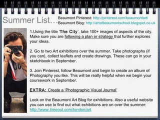 Summer List…
1.Using the title ‘The City’, take 100+ images of aspects of the city.
Make sure you are following a plan or strategy that further explores
your ideas.
 
2. Go to two Art exhibitions over the summer. Take photographs (if
you can), collect leaflets and create drawings. These can go in your
sketchbook in September.
3. Join Pinterest, follow Beaumont and begin to create an album of
Photography you like. This will be really helpful when we begin your
coursework in September.
EXTRA: Create a ‘Photographic Visual Journal’
 
Look on the Beaumont Art Blog for exhibitions. Also a useful website
you can use to find out what exhibitions are on over the summer:
http://www.timeout.com/london/art
Beaumont Pinterest: http://pinterest.com/beaumontart/
Beaumont Blog: http://artatbeaumontschool.blogspot.co.uk
 