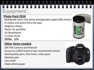 Equipment…
 
Multigrade black and white photographic paper(100 sheets)
4 x black and white films (36 exp)
Negative sheets  
Plastic A1 portfolio
A3 Sketchbook 
2 x Glue Sticks
TOTAL £75
Photo Pack 2016
SLR Film Camera and Manuel 
Access to a DSLR Camera (we recommend Canon)
Good quality pens, fine liners, silver pens
Memory pen
Lens cloth
Inkjet photo paper
Other Items needed
 