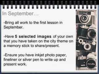 -Bring all work to the first lesson in
September.
-Have 5 selected images of your own
that you have taken on the city theme on
a memory stick to share/present.
-Ensure you have inkjet photo paper,
fineliner or silver pen to write up and
present work.
In September…
 
