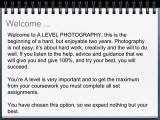 Welcome to A LEVEL PHOTOGRAPHY, this is the
beginning of a hard, but enjoyable two years. Photography
is not easy; it’s about hard work, creativity and the will to do
well. If you listen to the help, advice and guidance that we
will give you and give 100%, and try your best, you will
succeed.
 
You’re A level is very important and to get the maximum
from your coursework you must complete all set
assignments.
 
You have chosen this option, so we expect nothing but your
best.
Welcome ...
 