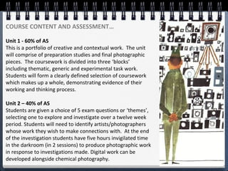 COURSE CONTENT AND ASSESSMENT…
Unit 1 - 60% of AS
This is a portfolio of creative and contextual work. The unit
will comprise of preparation studies and final photographic
pieces. The coursework is divided into three ‘blocks’
including thematic, generic and experimental task work.
Students will form a clearly defined selection of coursework
which makes up a whole, demonstrating evidence of their
working and thinking process.
Unit 2 – 40% of AS
Students are given a choice of 5 exam questions or ‘themes’,
selecting one to explore and investigate over a twelve week
period. Students will need to identify artists/photographers
whose work they wish to make connections with. At the end
of the investigation students have five hours invigilated time
in the darkroom (in 2 sessions) to produce photographic work
in response to investigations made. Digital work can be
developed alongside chemical photography.
 