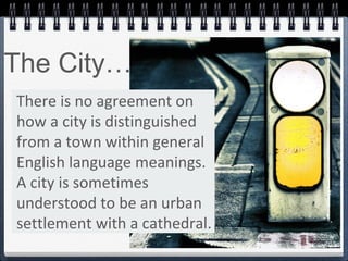 There is no agreement on
how a city is distinguished
from a town within general
English language meanings.
A city is sometimes
understood to be an urban
settlement with a cathedral.
The City…
 